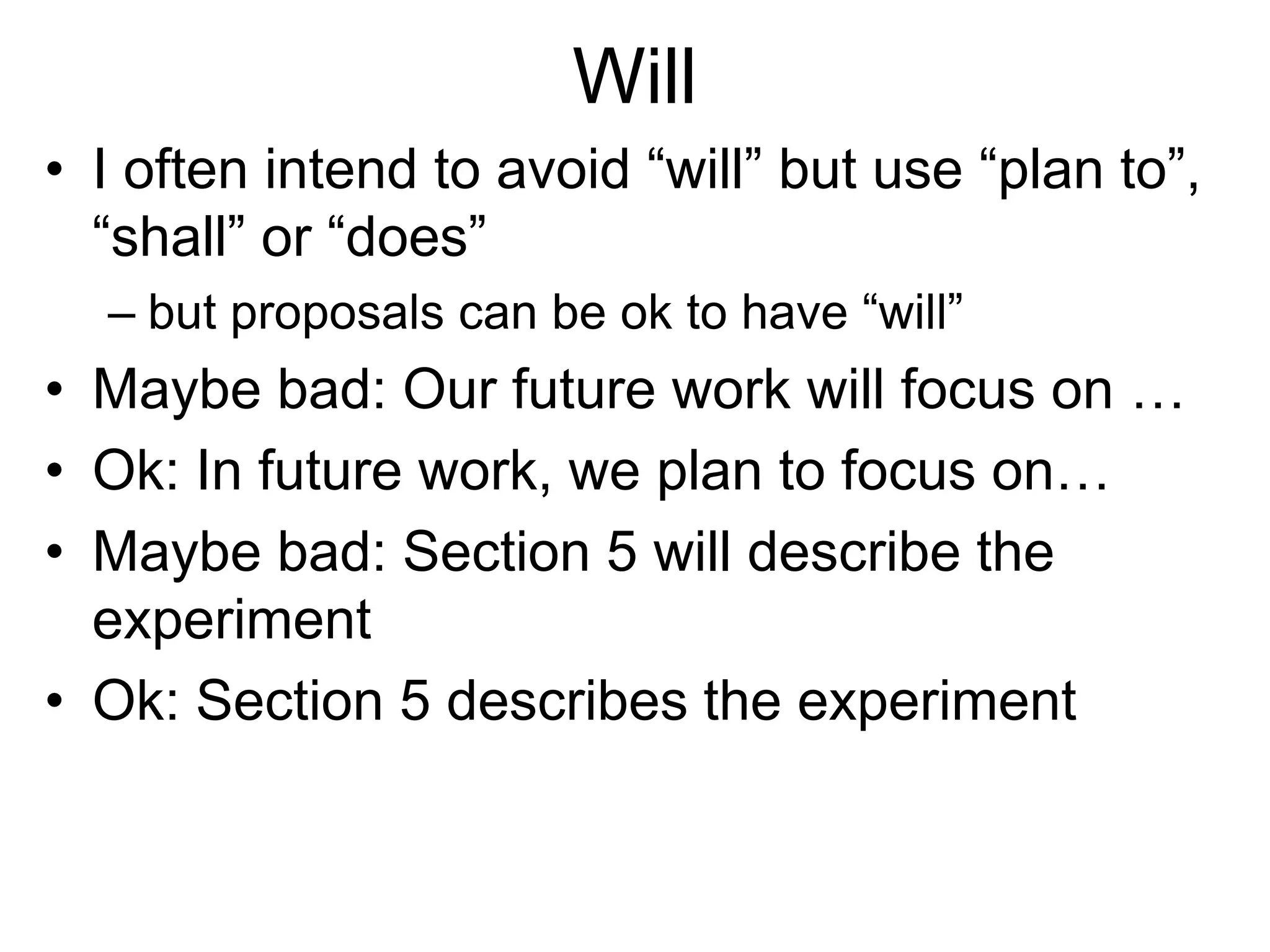 Will
• I often intend to avoid “will” but use “plan to”,
“shall” or “does”
– but proposals can be ok to have “will”
• Maybe bad: Our future work will focus on …
• Ok: In future work, we plan to focus on…
• Maybe bad: Section 5 will describe the
experiment
• Ok: Section 5 describes the experiment
 