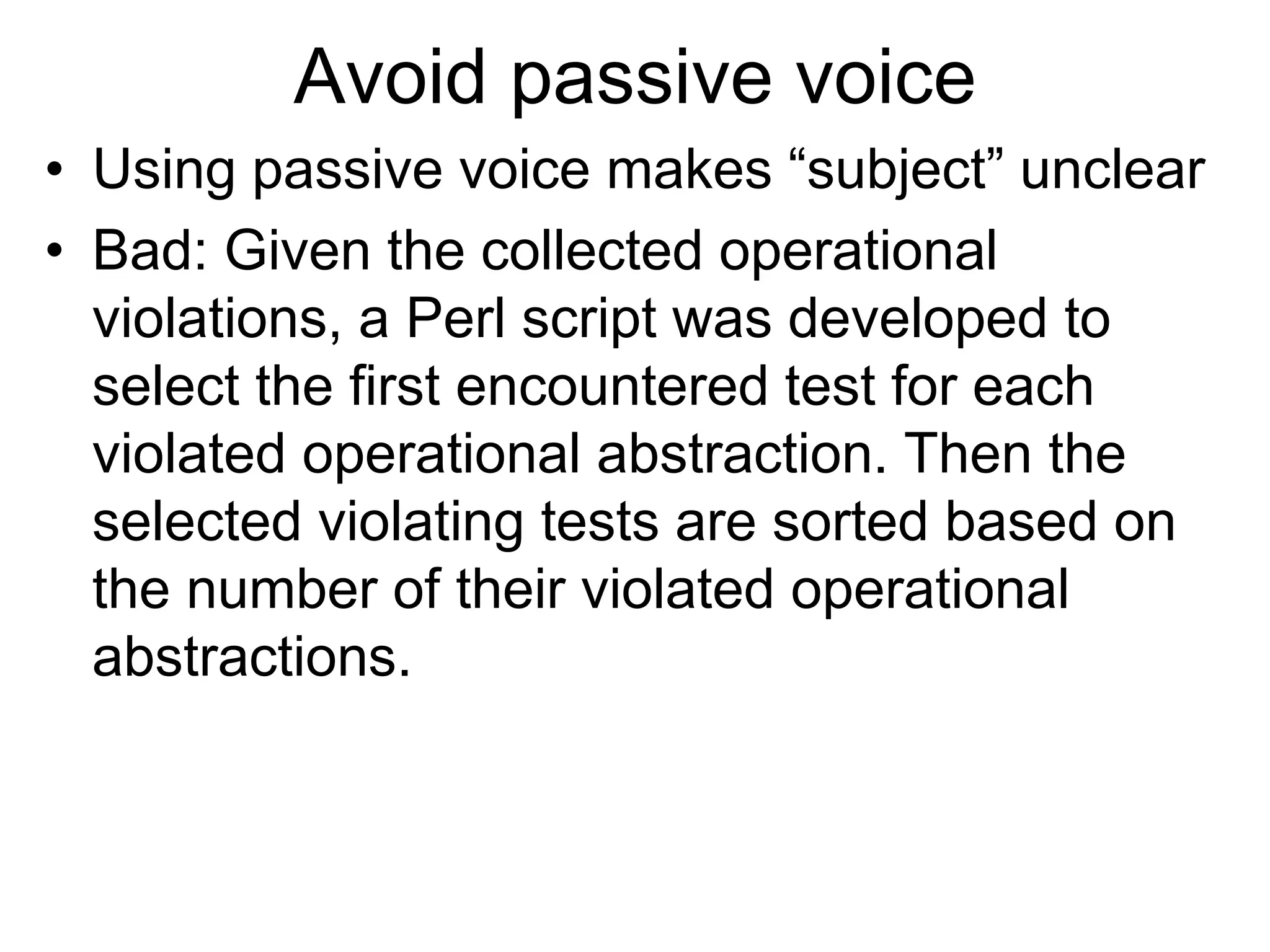 Avoid passive voice
• Using passive voice makes “subject” unclear
• Bad: Given the collected operational
violations, a Perl script was developed to
select the first encountered test for each
violated operational abstraction. Then the
selected violating tests are sorted based on
the number of their violated operational
abstractions.
 