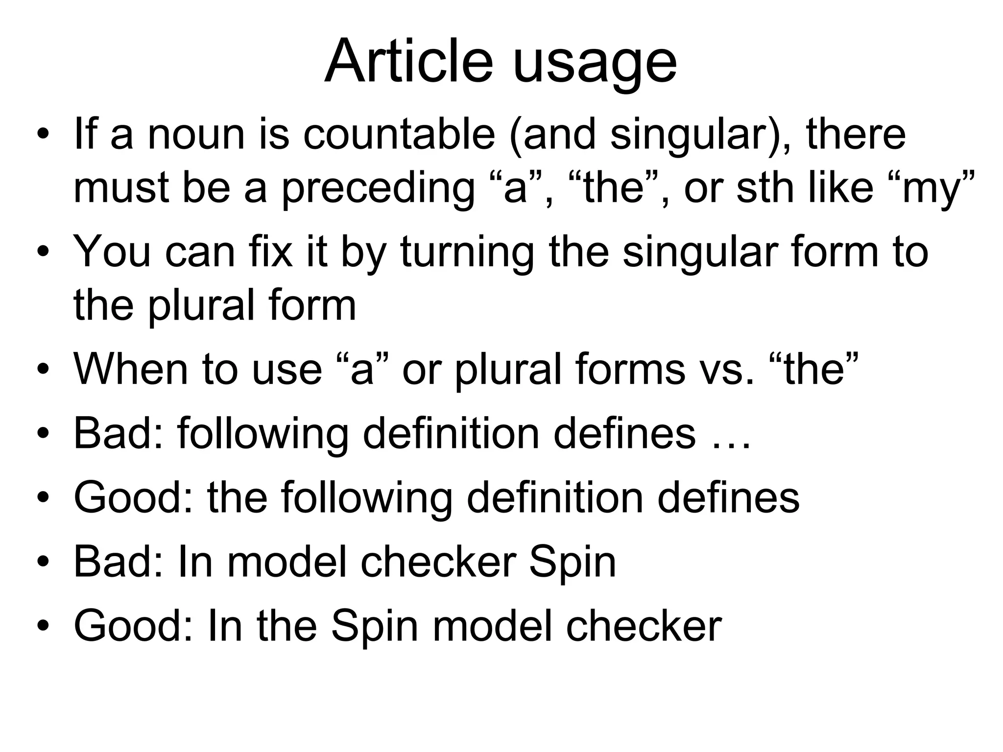 Article usage
• If a noun is countable (and singular), there
must be a preceding “a”, “the”, or sth like “my”
• You can fix it by turning the singular form to
the plural form
• When to use “a” or plural forms vs. “the”
• Bad: following definition defines …
• Good: the following definition defines
• Bad: In model checker Spin
• Good: In the Spin model checker
 
