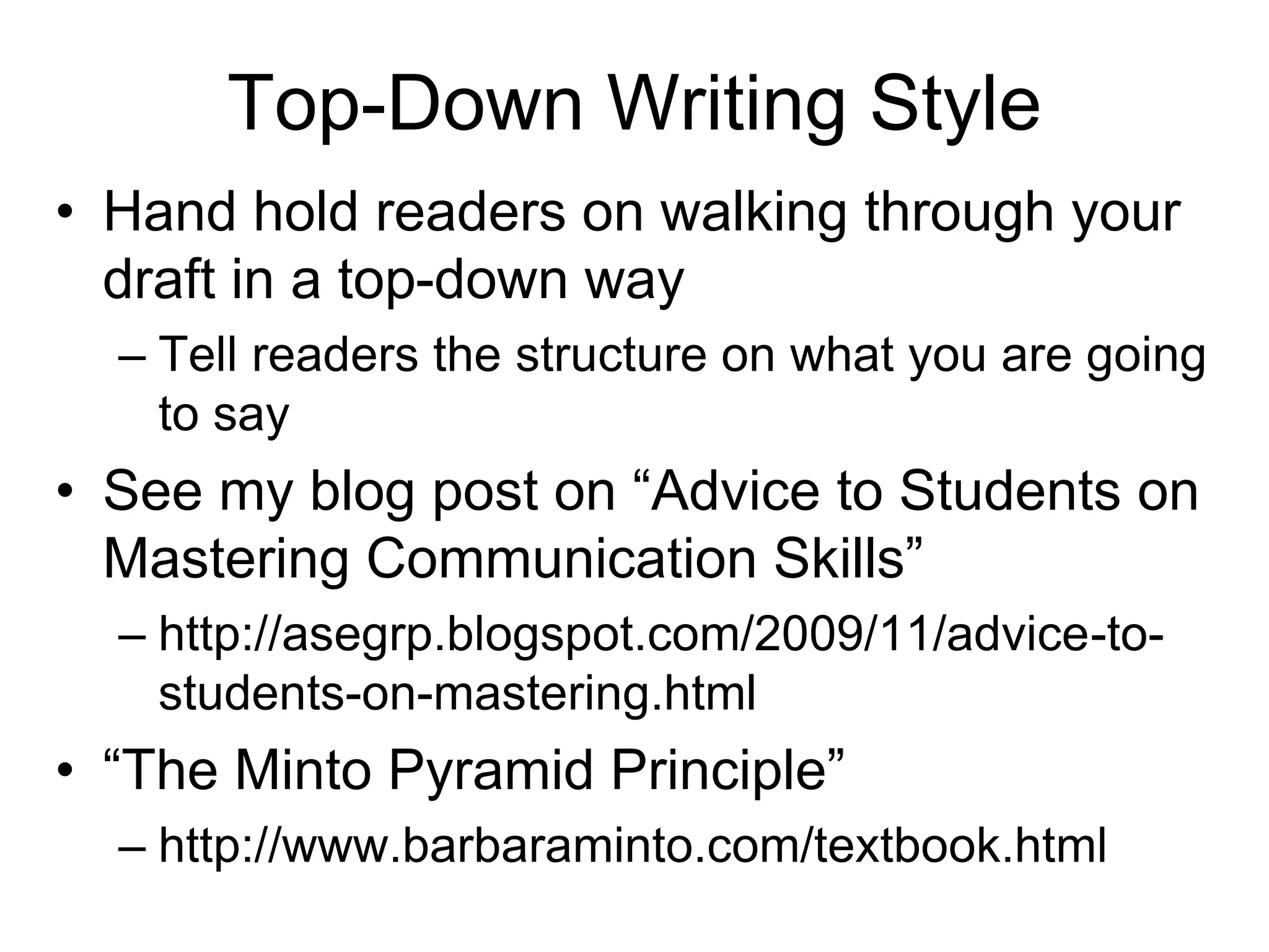 Top-Down Writing Style
• Hand hold readers on walking through your
draft in a top-down way
– Tell readers the structure on what you are going
to say
• See my blog post on “Advice to Students on
Mastering Communication Skills”
– http://asegrp.blogspot.com/2009/11/advice-to-
students-on-mastering.html
• “The Minto Pyramid Principle”
– http://www.barbaraminto.com/textbook.html
 