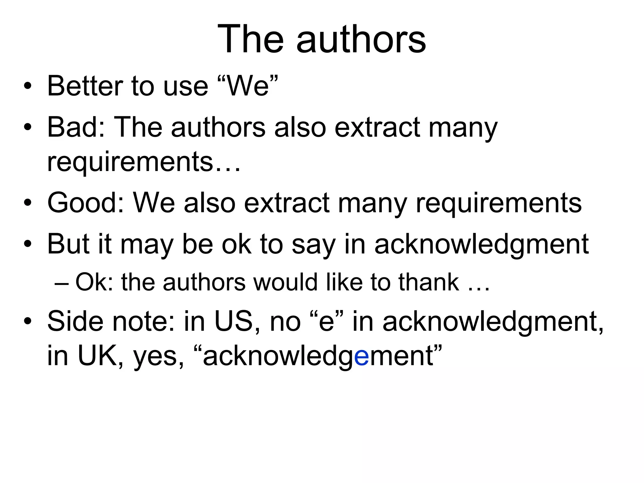 The authors
• Better to use “We”
• Bad: The authors also extract many
requirements…
• Good: We also extract many requirements
• But it may be ok to say in acknowledgment
– Ok: the authors would like to thank …
• Side note: in US, no “e” in acknowledgment,
in UK, yes, “acknowledgement”
 