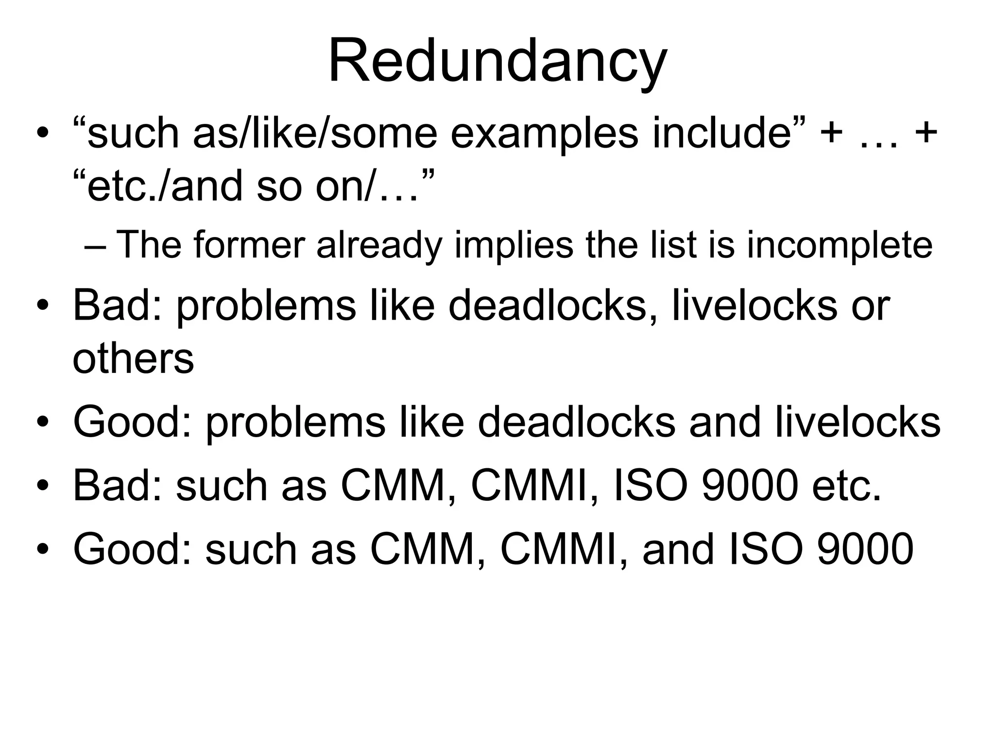 Redundancy
• “such as/like/some examples include” + … +
“etc./and so on/…”
– The former already implies the list is incomplete
• Bad: problems like deadlocks, livelocks or
others
• Good: problems like deadlocks and livelocks
• Bad: such as CMM, CMMI, ISO 9000 etc.
• Good: such as CMM, CMMI, and ISO 9000
 