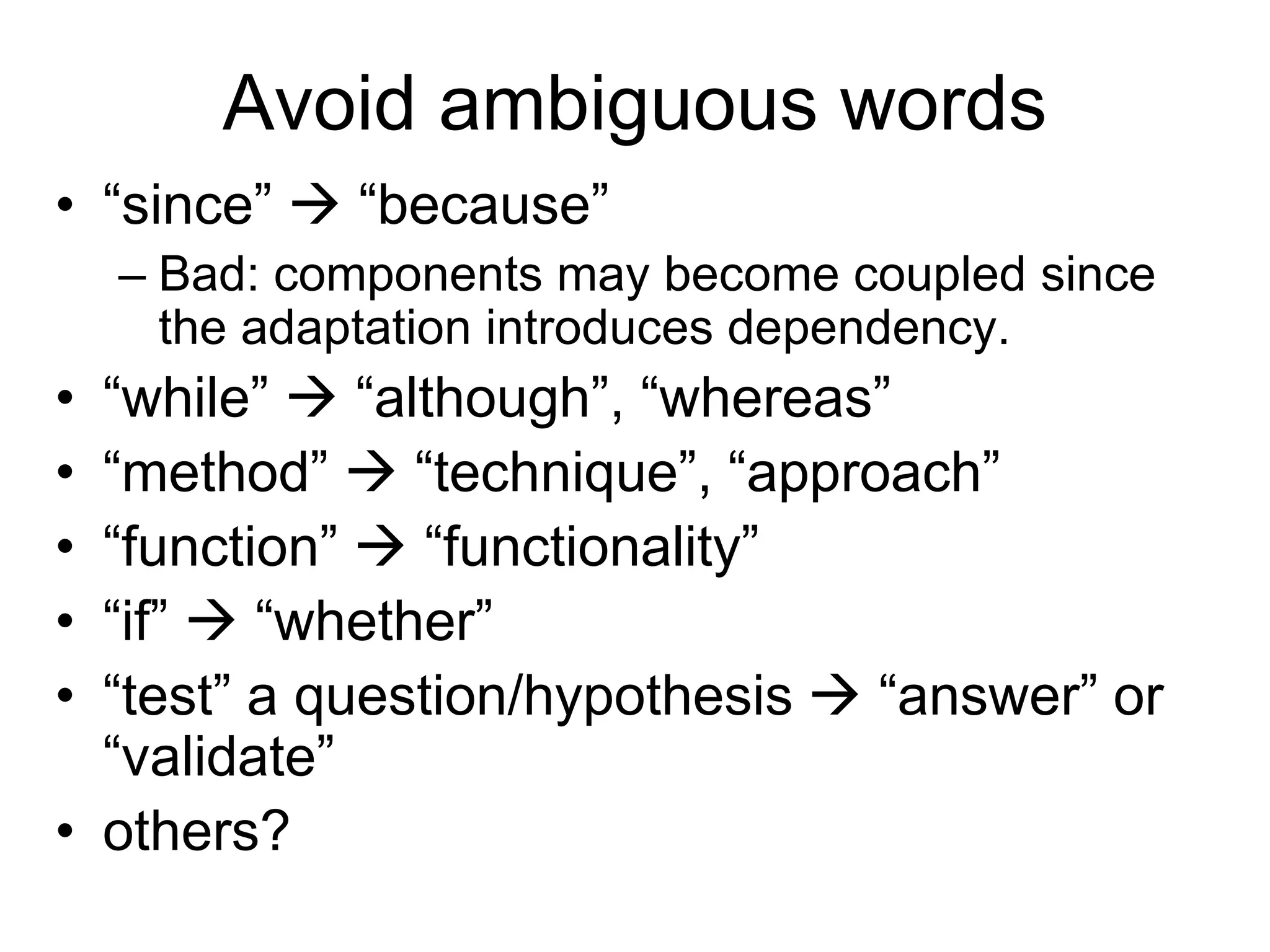 Avoid ambiguous words
• “since”  “because”
– Bad: components may become coupled since
the adaptation introduces dependency.
• “while”  “although”, “whereas”
• “method”  “technique”, “approach”
• “function”  “functionality”
• “if”  “whether”
• “test” a question/hypothesis  “answer” or
“validate”
• others?
 