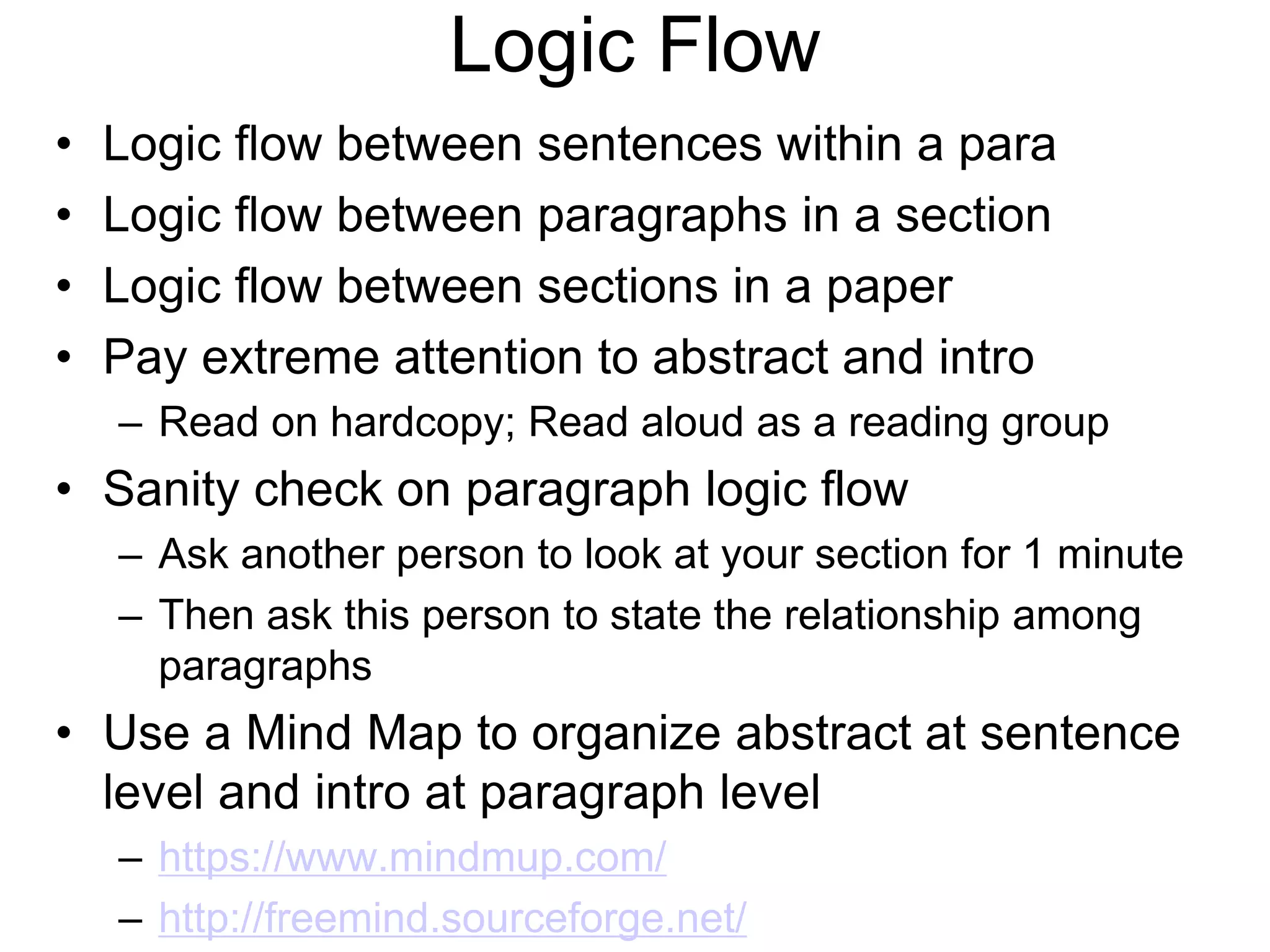 Logic Flow
• Logic flow between sentences within a para
• Logic flow between paragraphs in a section
• Logic flow between sections in a paper
• Pay extreme attention to abstract and intro
– Read on hardcopy; Read aloud as a reading group
• Sanity check on paragraph logic flow
– Ask another person to look at your section for 1 minute
– Then ask this person to state the relationship among
paragraphs
• Use a Mind Map to organize abstract at sentence
level and intro at paragraph level
– https://www.mindmup.com/
– http://freemind.sourceforge.net/
 