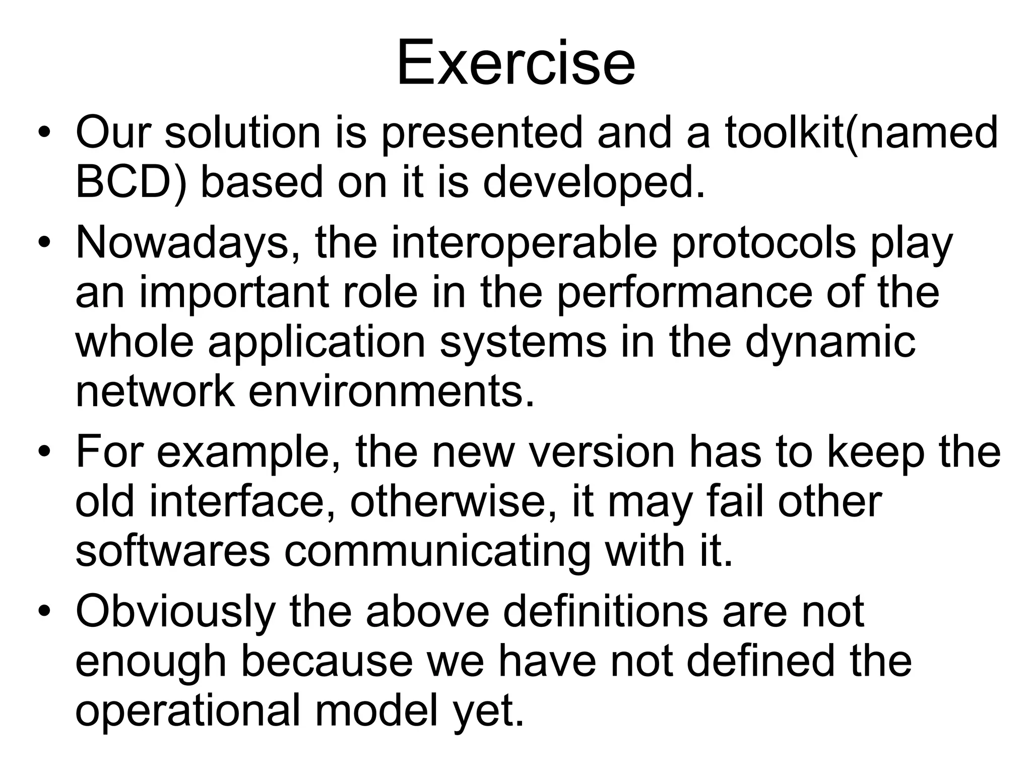 Exercise
• Our solution is presented and a toolkit(named
BCD) based on it is developed.
• Nowadays, the interoperable protocols play
an important role in the performance of the
whole application systems in the dynamic
network environments.
• For example, the new version has to keep the
old interface, otherwise, it may fail other
softwares communicating with it.
• Obviously the above definitions are not
enough because we have not defined the
operational model yet.
 