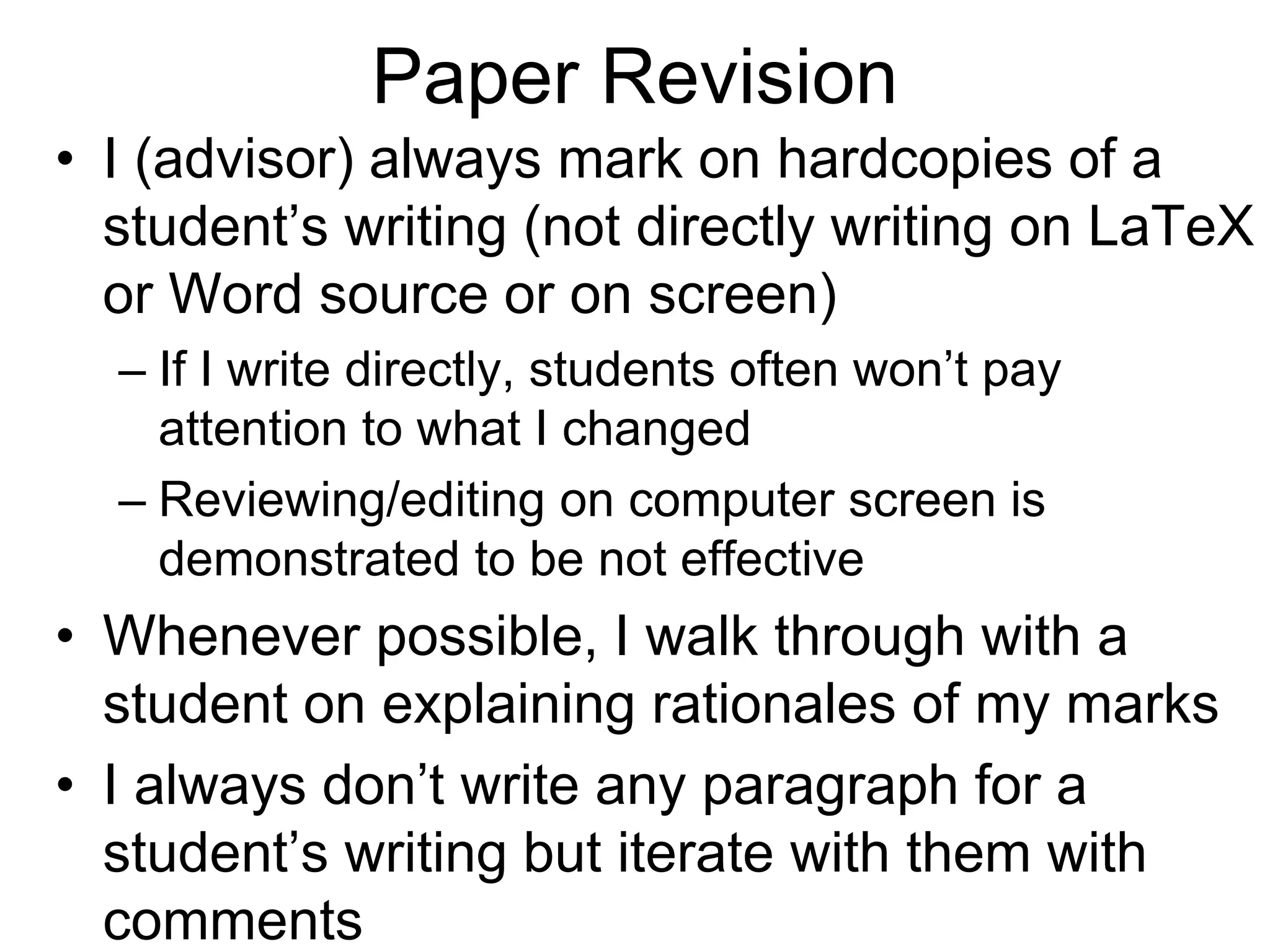 Paper Revision
• I (advisor) always mark on hardcopies of a
student’s writing (not directly writing on LaTeX
or Word source or on screen)
– If I write directly, students often won’t pay
attention to what I changed
– Reviewing/editing on computer screen is
demonstrated to be not effective
• Whenever possible, I walk through with a
student on explaining rationales of my marks
• I always don’t write any paragraph for a
student’s writing but iterate with them with
comments
 