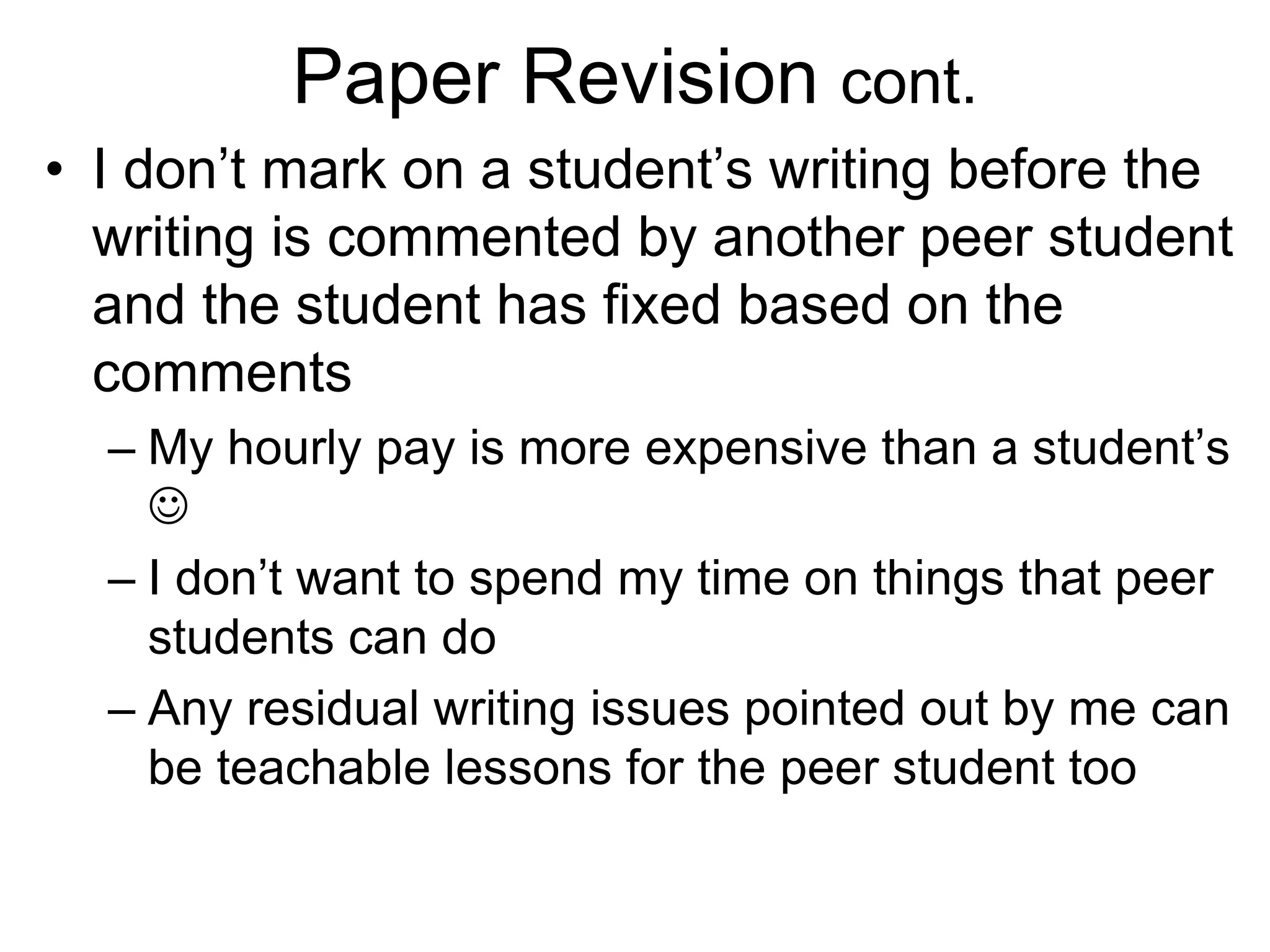 Paper Revision cont.
• I don’t mark on a student’s writing before the
writing is commented by another peer student
and the student has fixed based on the
comments
– My hourly pay is more expensive than a student’s

– I don’t want to spend my time on things that peer
students can do
– Any residual writing issues pointed out by me can
be teachable lessons for the peer student too
 
