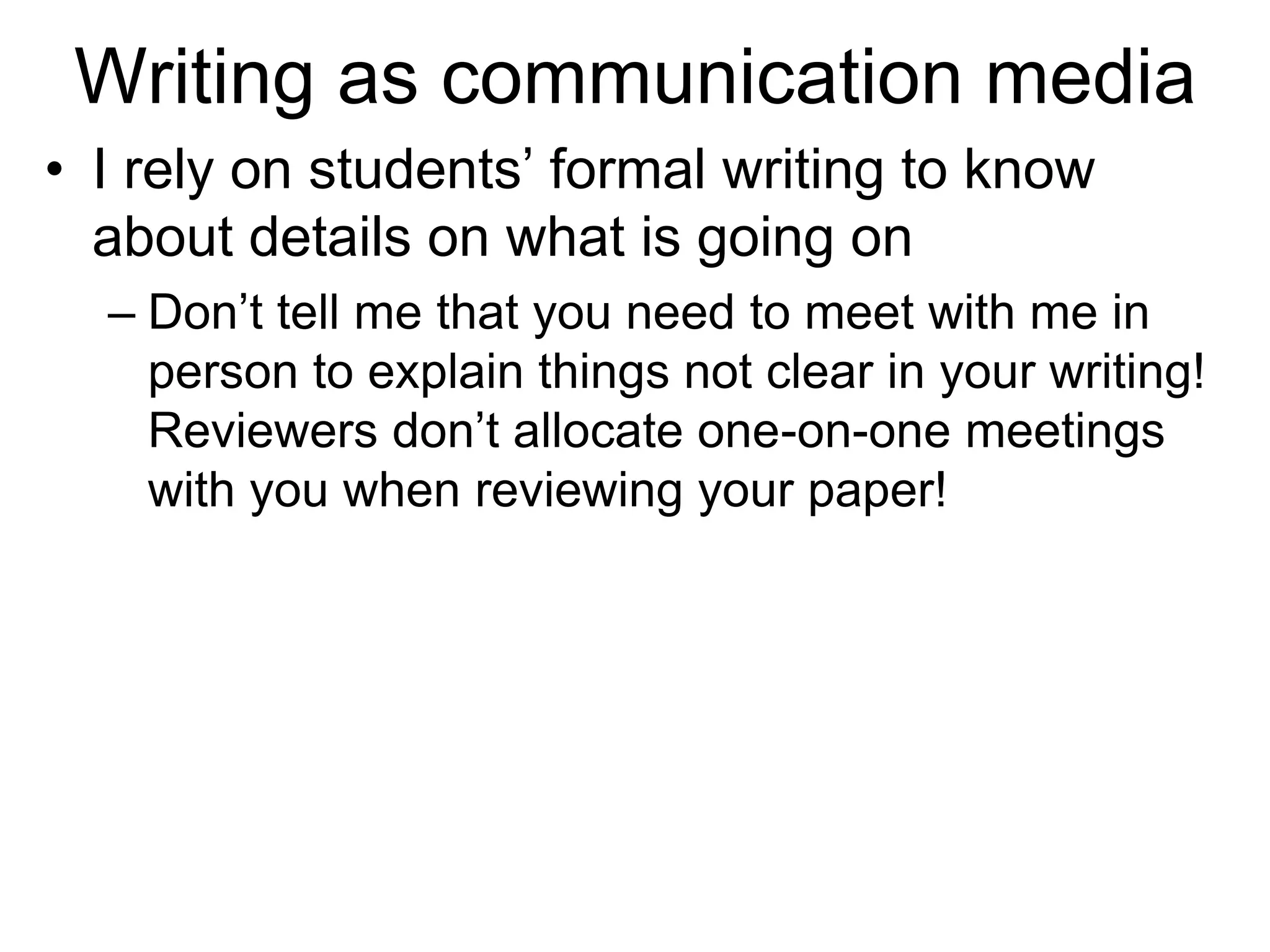 Writing as communication media
• I rely on students’ formal writing to know
about details on what is going on
– Don’t tell me that you need to meet with me in
person to explain things not clear in your writing!
Reviewers don’t allocate one-on-one meetings
with you when reviewing your paper!
 
