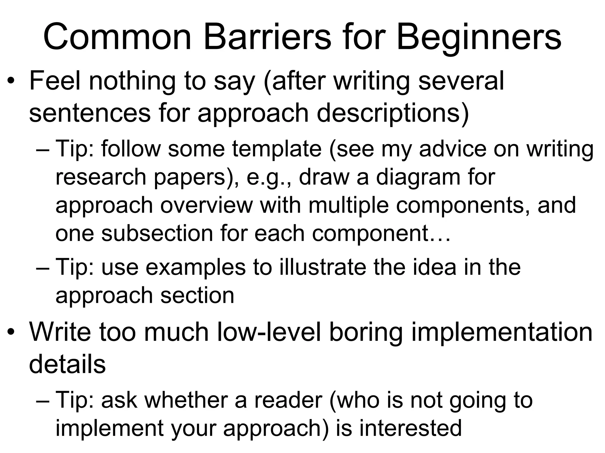 Common Barriers for Beginners
• Feel nothing to say (after writing several
sentences for approach descriptions)
– Tip: follow some template (see my advice on writing
research papers), e.g., draw a diagram for
approach overview with multiple components, and
one subsection for each component…
– Tip: use examples to illustrate the idea in the
approach section
• Write too much low-level boring implementation
details
– Tip: ask whether a reader (who is not going to
implement your approach) is interested
 