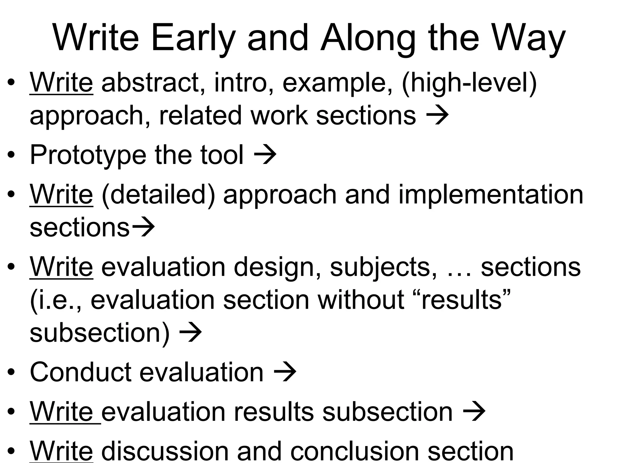 Write Early and Along the Way
• Write abstract, intro, example, (high-level)
approach, related work sections 
• Prototype the tool 
• Write (detailed) approach and implementation
sections
• Write evaluation design, subjects, … sections
(i.e., evaluation section without “results”
subsection) 
• Conduct evaluation 
• Write evaluation results subsection 
• Write discussion and conclusion section
 