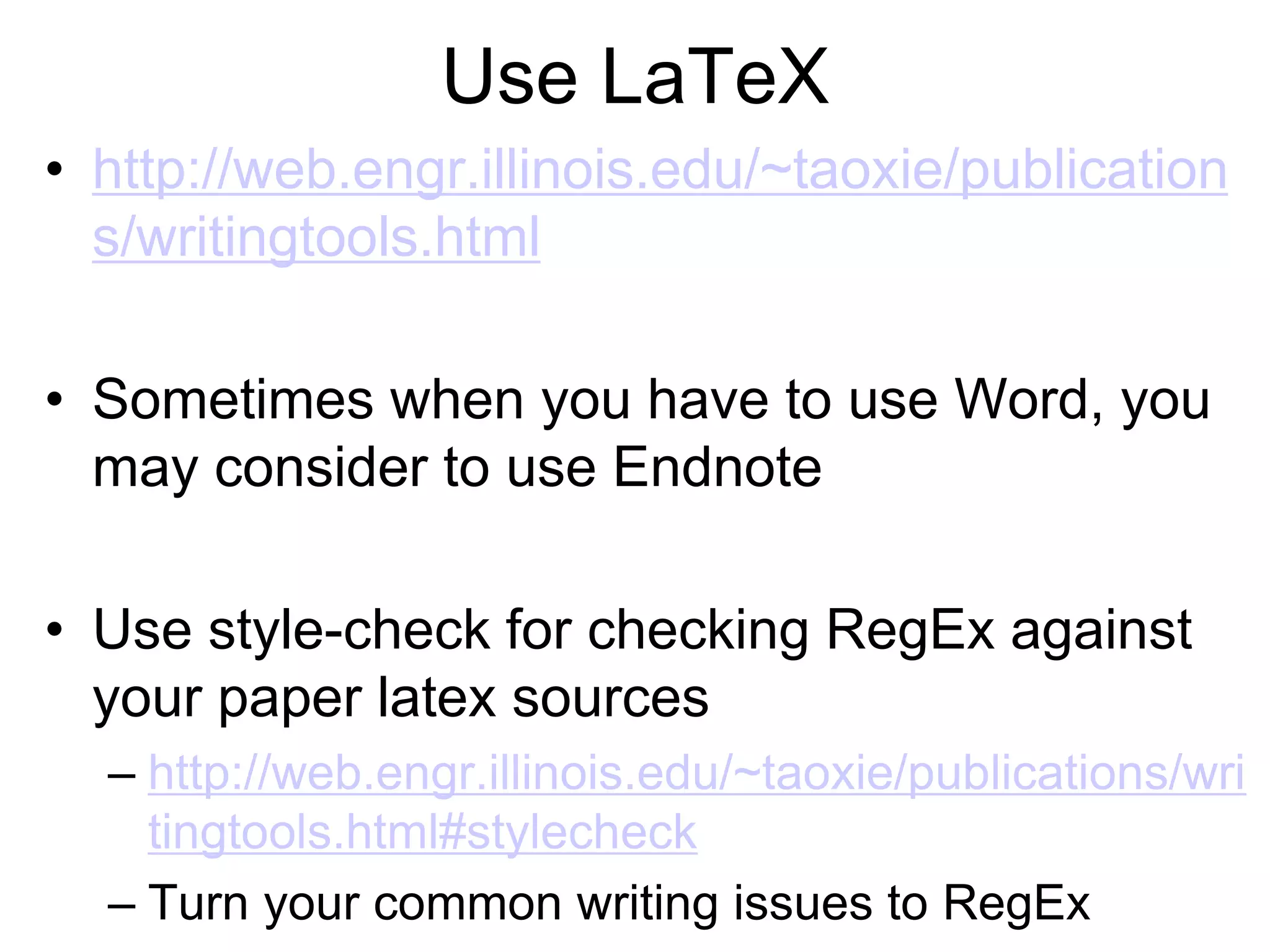 Use LaTeX
• http://web.engr.illinois.edu/~taoxie/publication
s/writingtools.html
• Sometimes when you have to use Word, you
may consider to use Endnote
• Use style-check for checking RegEx against
your paper latex sources
– http://web.engr.illinois.edu/~taoxie/publications/wri
tingtools.html#stylecheck
– Turn your common writing issues to RegEx
 