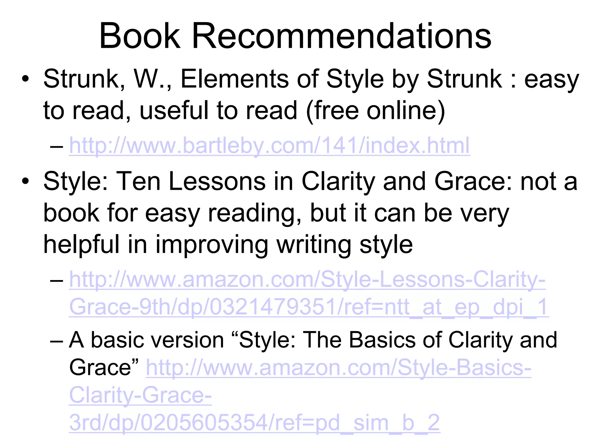 Book Recommendations
• Strunk, W., Elements of Style by Strunk : easy
to read, useful to read (free online)
– http://www.bartleby.com/141/index.html
• Style: Ten Lessons in Clarity and Grace: not a
book for easy reading, but it can be very
helpful in improving writing style
– http://www.amazon.com/Style-Lessons-Clarity-
Grace-9th/dp/0321479351/ref=ntt_at_ep_dpi_1
– A basic version “Style: The Basics of Clarity and
Grace” http://www.amazon.com/Style-Basics-
Clarity-Grace-
3rd/dp/0205605354/ref=pd_sim_b_2
 
