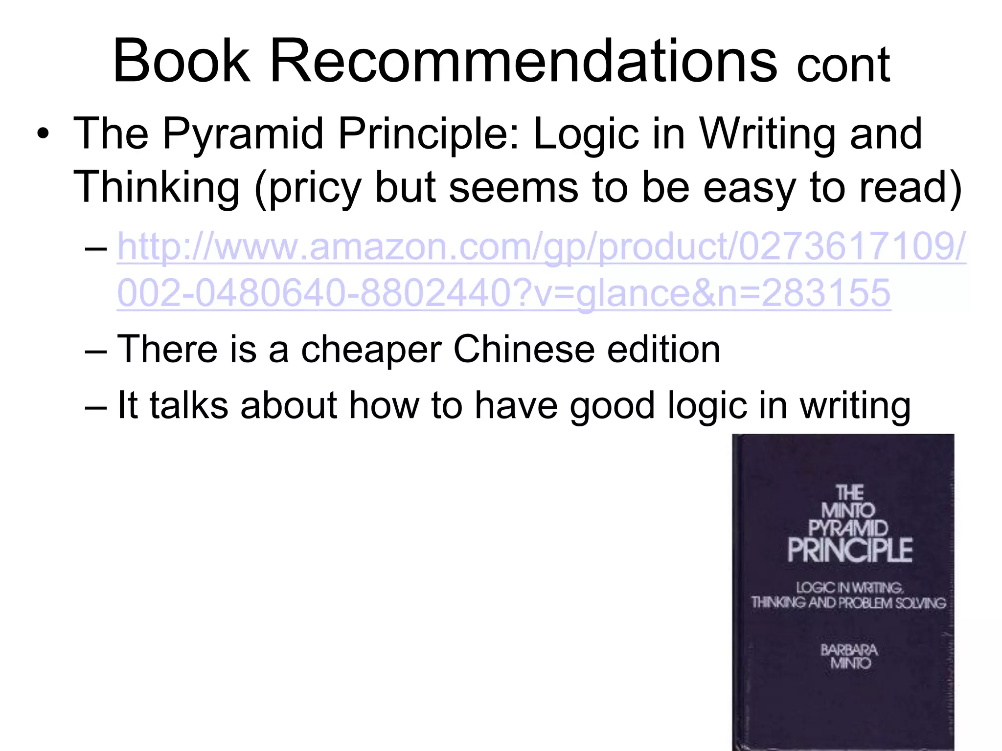 Book Recommendations cont
• The Pyramid Principle: Logic in Writing and
Thinking (pricy but seems to be easy to read)
– http://www.amazon.com/gp/product/0273617109/
002-0480640-8802440?v=glance&n=283155
– There is a cheaper Chinese edition
– It talks about how to have good logic in writing
 