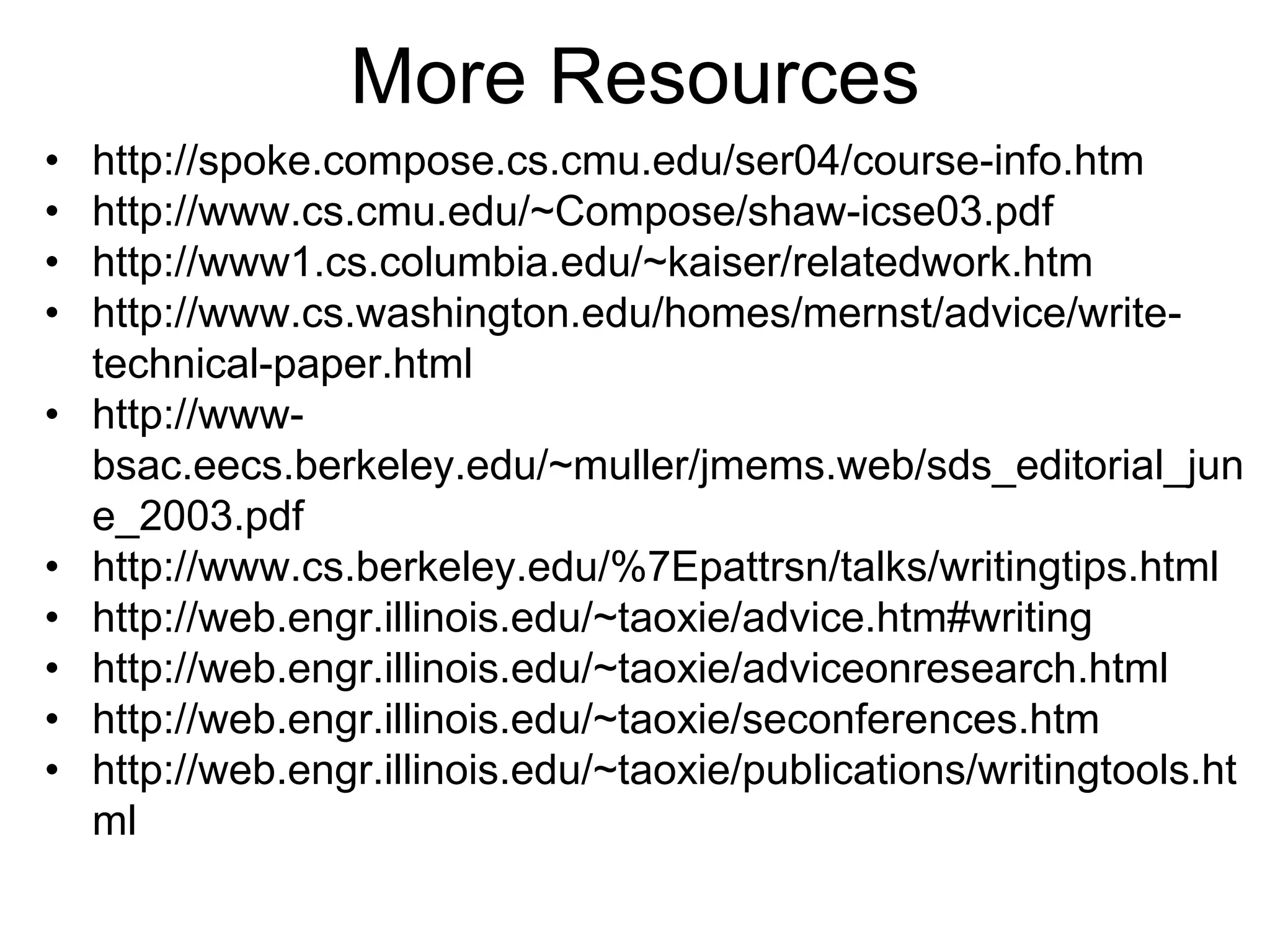 More Resources
• http://spoke.compose.cs.cmu.edu/ser04/course-info.htm
• http://www.cs.cmu.edu/~Compose/shaw-icse03.pdf
• http://www1.cs.columbia.edu/~kaiser/relatedwork.htm
• http://www.cs.washington.edu/homes/mernst/advice/write-
technical-paper.html
• http://www-
bsac.eecs.berkeley.edu/~muller/jmems.web/sds_editorial_jun
e_2003.pdf
• http://www.cs.berkeley.edu/%7Epattrsn/talks/writingtips.html
• http://web.engr.illinois.edu/~taoxie/advice.htm#writing
• http://web.engr.illinois.edu/~taoxie/adviceonresearch.html
• http://web.engr.illinois.edu/~taoxie/seconferences.htm
• http://web.engr.illinois.edu/~taoxie/publications/writingtools.ht
ml
 
