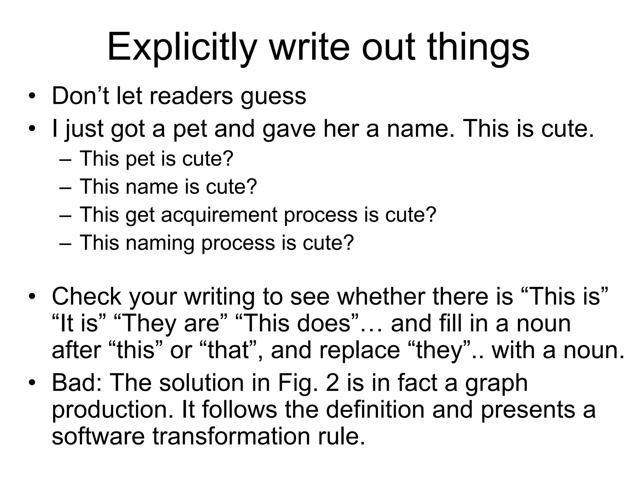 Explicitly write out things
• Don’t let readers guess
• I just got a pet and gave her a name. This is cute.
– This pet is cute?
– This name is cute?
– This get acquirement process is cute?
– This naming process is cute?
• Check your writing to see whether there is “This is”
“It is” “They are” “This does”… and fill in a noun
after “this” or “that”, and replace “they”.. with a noun.
• Bad: The solution in Fig. 2 is in fact a graph
production. It follows the definition and presents a
software transformation rule.
 