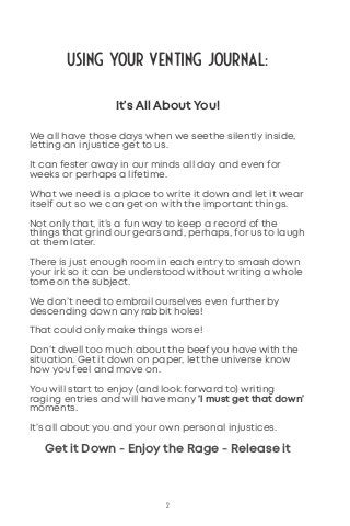Using Your Venting Journal:
2
It’s All About You!
We all have those days when we seethe silently inside,
letting an injustice get to us.
It can fester away in our minds all day and even for
weeks or perhaps a lifetime.
What we need is a place to write it down and let it wear
itself out so we can get on with the important things.
Not only that, it’s a fun way to keep a record of the
things that grind our gears and, perhaps, for us to laugh
at them later.
There is just enough room in each entry to smash down
your irk so it can be understood without writing a whole
tome on the subject.
We don’t need to embroil ourselves even further by
descending down any rabbit holes!
That could only make things worse!
Don’t dwell too much about the beef you have with the
situation. Get it down on paper, let the universe know
how you feel and move on.
You will start to enjoy (and look forward to) writing
raging entries and will have many ‘I must get that down’
moments.
It’s all about you and your own personal injustices.
Get it Down - Enjoy the Rage - Release it
 