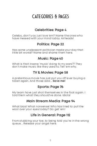 Categories & Pages
3
Celebrities: Page 4
Celebs...don’t you just love ‘em? Name the ones who
have messed with your mind today. Airheads!
Politics: Page 22
Has some unpleasant politician made your day that
little bit worse? Name and shame them here.
Music: Page 40
What is that insane ‘music’ doing to my ears?? They
don’t make music like they used to. Tell ‘em why.
TV & Movies: Page 58
A pretentious movie has just put you off ever buying a
ticket again. And those ads!... Save me!
Sports: Page 76
My team have just shot themselves in the foot again. I
told them what they should've done. Idiots!
Main Stream Media: Page 94
What bias! What nonsense! Who has tried to pull the
wool over your eyes today? Go get ‘em!
Life in General: Page 112
From stubbing your toe, to being told you’re in the wrong
queue... Release your angst here.
 