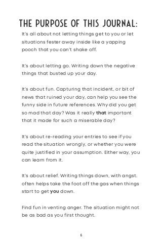 The Purpose of this journal:
It’s all about not letting things get to you or let
situations fester away inside like a yapping
pooch that you can’t shake off.
It’s about letting go. Writing down the negative
things that busted up your day.
It’s about fun. Capturing that incident, or bit of
news that ruined your day, can help you see the
funny side in future references. Why did you get
so mad that day? Was it really that important
that it made for such a miserable day?
It’s about re-reading your entries to see if you
read the situation wrongly, or whether you were
quite justified in your assumption. Either way, you
can learn from it.
It’s about relief. Writing things down, with angst.
often helps take the foot off the gas when things
start to get you down.
Find fun in venting anger. The situation might not
be as bad as you first thought.
6
 