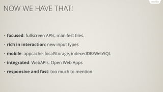 NOW WE HAVE THAT!
• focused: fullscreen APIs, manifest ﬁles.
• rich in interaction: new input types
• mobile: appcache, localStorage, indexedDB/WebSQL
• integrated: WebAPIs, Open Web Apps
• responsive and fast: too much to mention.
 