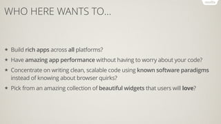 WHO HERE WANTS TO…
★ Build rich apps across all platforms?
★ Have amazing app performance without having to worry about your code?
★ Concentrate on writing clean, scalable code using known software paradigms
instead of knowing about browser quirks?
★ Pick from an amazing collection of beautiful widgets that users will love?
 