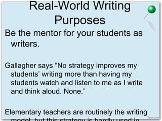 Real-World Writing
Purposes
Be the mentor for your students as
writers.
Gallagher says “No strategy improves my
students’ writing more than having my
students watch and listen to me as I write
and think aloud. None.”
Elementary teachers are routinely the writing
 