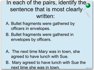 In each of the pairs, identify the
sentence that is most clearly
written:
A. Bullet fragments were gathered by
officers in envelopes.
B. Bullet fragments were gathered in
envelopes by officers.
A. The next time Mary was in town, she
agreed to have lunch with Sue.
B. Mary agreed to have lunch with Sue the
next time she was in town.
 