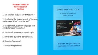 1. Ask yourself ‘Would I say it that way?’
2. Emphasize the viewer benefit of the story
and answer ‘What’s In It For Me?’
3. Use common, everyday language and
avoid cliches or ‘Journalese’
4. Limit each sentence to one thought.
5. Strive for 8-12 words per sentence.
6. Drop the ‘cop speak’
7. Use correct grammar.
The Basic Tenets of
Conversational
Writing
 