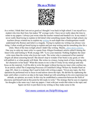 Me as a Writer
As a writer, I think that I am not as good as I thought I was back in high school. I see myself as a
student who tries their best, but makes "B" average work. I have never really taken the time to
relate to my papers. I always just wrote what the teacher wanted and handed it in. In my mind, I
never really liked trying to explain in full detail what something meant. Back in high school, my
teachers always wanted me to explain my writing in such depth that a kindergartener would
understand why Romeo and Juliet is a tragedy. Trying to explain my writing was always very
tiring. I often would get bored trying to explain and just stop writing and do something else for a
while. Most of the time in high school I didn't like writing. Mainly...show more content...
One way to calm my inner critic is a quote from Allegra Goodman's article called Calming the
Inner Critic and Getting to Work on page 309. "Love your material. Nothing frightens the inner
critic more than the writer who loves her work. The writer who is enamored of her material
forgets all about censoring herself. She doesn't stop to wonder if her book is any good, or who
will publish it, or what people will think. She writes in a trance, losing track of time, hearing only
her characters in her head." What this means to me is that if I truly let my mind go and only
focus on the material, I will be able to write the paper without having my inner critic confuse me.
In an article called The Composing Processes of Unskilled College Writers by Sondra Pearl on
page 201, there is a strategy that I used to help with writing a paper. "Given any topic, the first
operation he performed was to focus in and narrow down the topic. He did this by rephrasing the
topic until either a word or an idea in the topic linked up with something in his own experience (an
attitude, an opinion, an event). In this way he established a connection between the field of
discourse and himself and at this point he felt ready to write." The strategy that he uses to organize
his thoughts is the same way I start my papers. I start with just words that relate to the topic and
figure out how to put them in my writing so they make sense to the
Get more content on HelpWriting.net
 