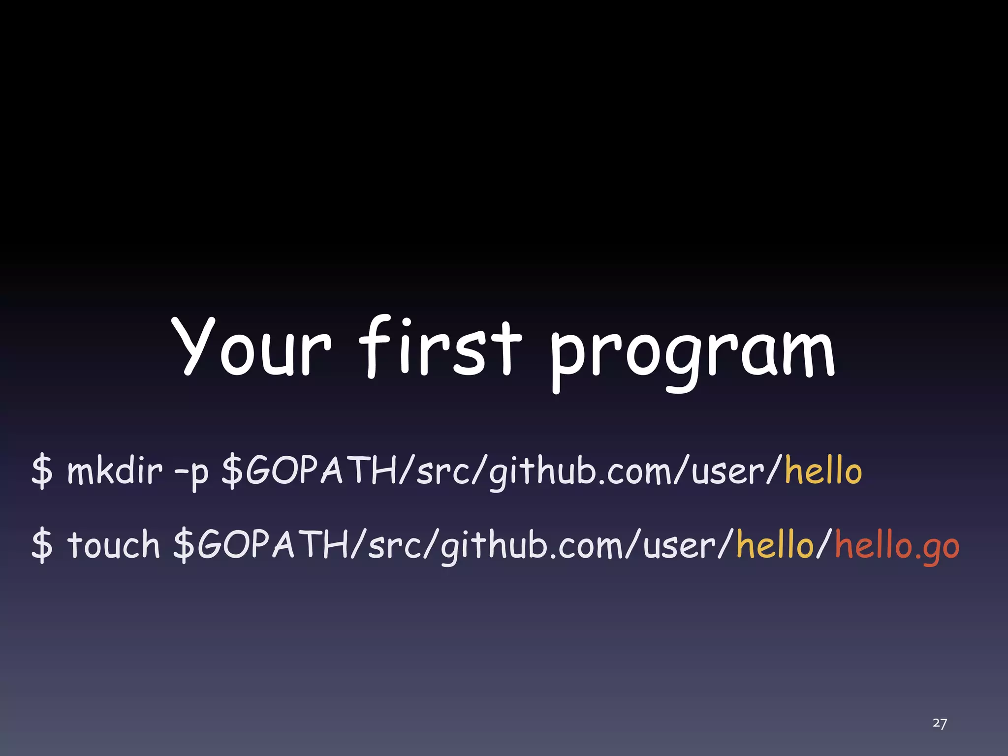 Your first program $ mkdir –p $GOPATH/src/github.com/user/hello $ touch $GOPATH/src/github.com/user/hello/hello.go 27 