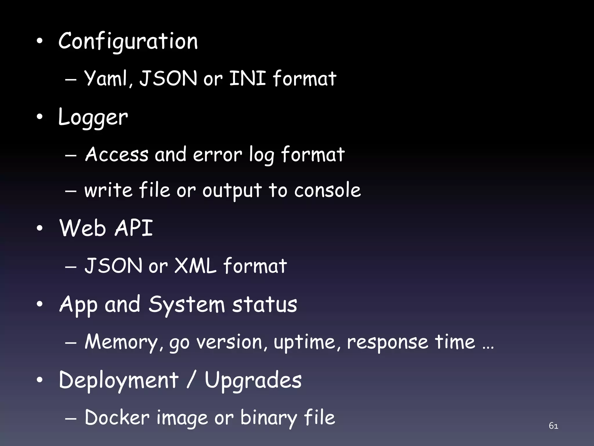 • Configuration – Yaml, JSON or INI format • Logger – Access and error log format – write file or output to console • Web API – JSON or XML format • App and System status – Memory, go version, uptime, response time … • Deployment / Upgrades – Docker image or binary file 61 