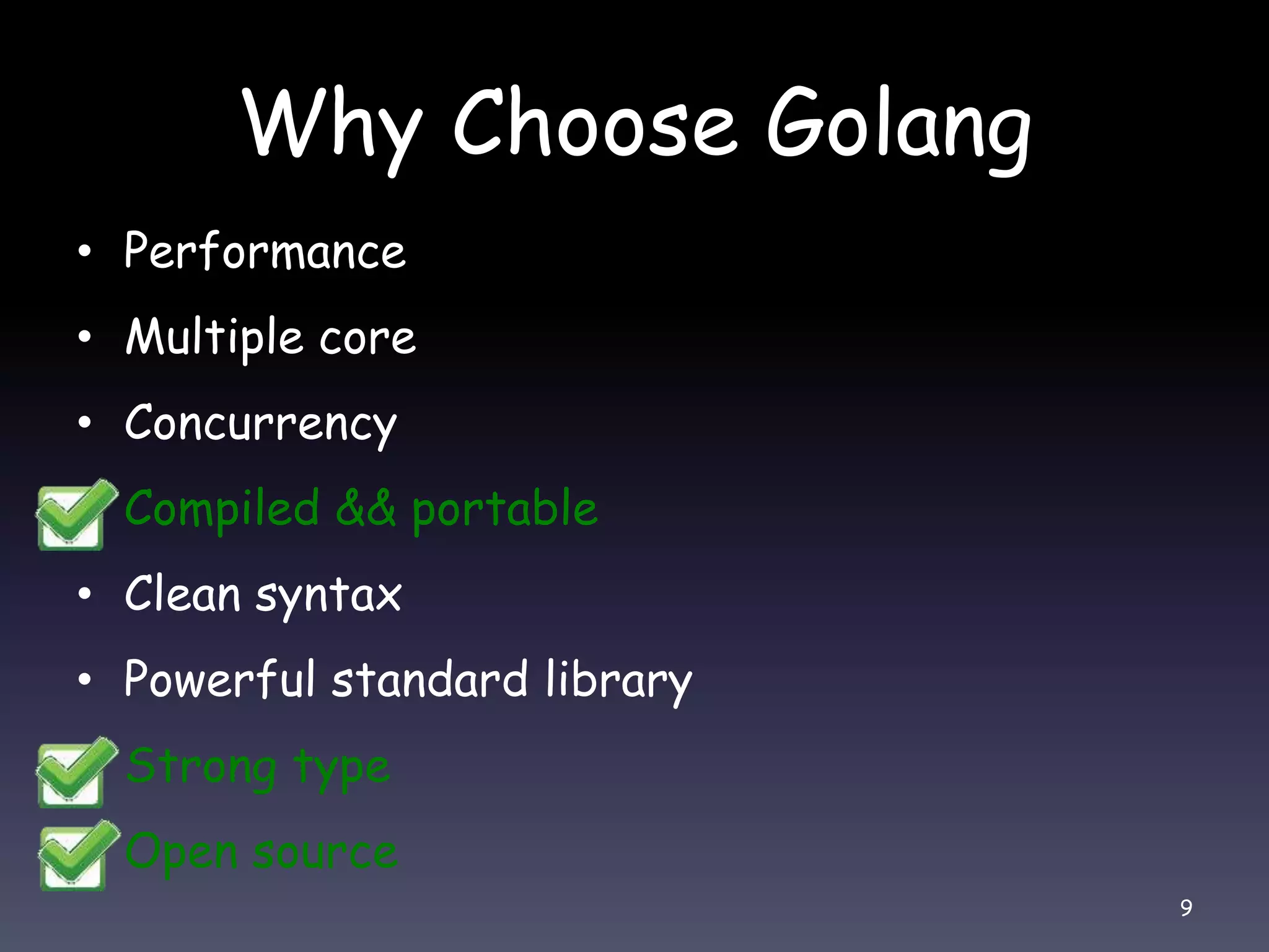 Why Choose Golang • Performance • Multiple core • Concurrency • Compiled && portable • Clean syntax • Powerful standard library • Strong type • Open source 9 