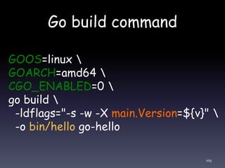 Go build command
109
GOOS=linux 
GOARCH=amd64 
CGO_ENABLED=0 
go build 
-ldflags="-s -w -X main.Version=${v}" 
-o bin/hello go-hello
 