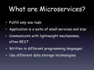 What are Microservices?
• Fulfill only one task
• Application is a suite of small services and size
• Communicate with lightweight mechanisms,
often REST
• Written in different programming languages
• Use different data storage technologies
4
 