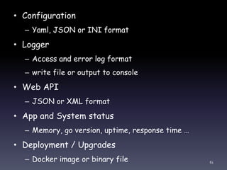 • Configuration
– Yaml, JSON or INI format
• Logger
– Access and error log format
– write file or output to console
• Web API
– JSON or XML format
• App and System status
– Memory, go version, uptime, response time …
• Deployment / Upgrades
– Docker image or binary file 61
 