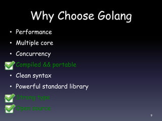 Why Choose Golang
• Performance
• Multiple core
• Concurrency
• Compiled && portable
• Clean syntax
• Powerful standard library
• Strong type
• Open source
9
 