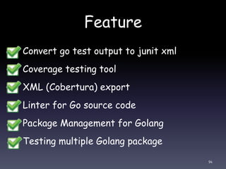 Feature
• Convert go test output to junit xml
• Coverage testing tool
• XML (Cobertura) export
• Linter for Go source code
• Package Management for Golang
• Testing multiple Golang package
94
 