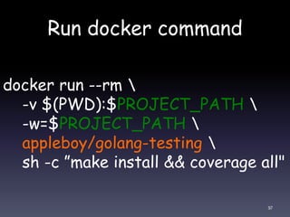 Run docker command
97
docker run --rm 
-v $(PWD):$PROJECT_PATH 
-w=$PROJECT_PATH 
appleboy/golang-testing 
sh -c ”make install && coverage all"
 