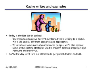 April 28, 2003 ©2001-2003 Howard Huang 1
Cache writes and examples
Today is the last day of caches!
— One important topic we haven’t mentioned yet is writing to a cache.
We’ll see several different scenarios and approaches.
— To introduce some more advanced cache designs, we’ll also present
some of the caching strategies used in modern desktop processors like
Pentiums and PowerPCs.
On Wednesday we’ll turn our attention to peripheral devices and I/O.
 