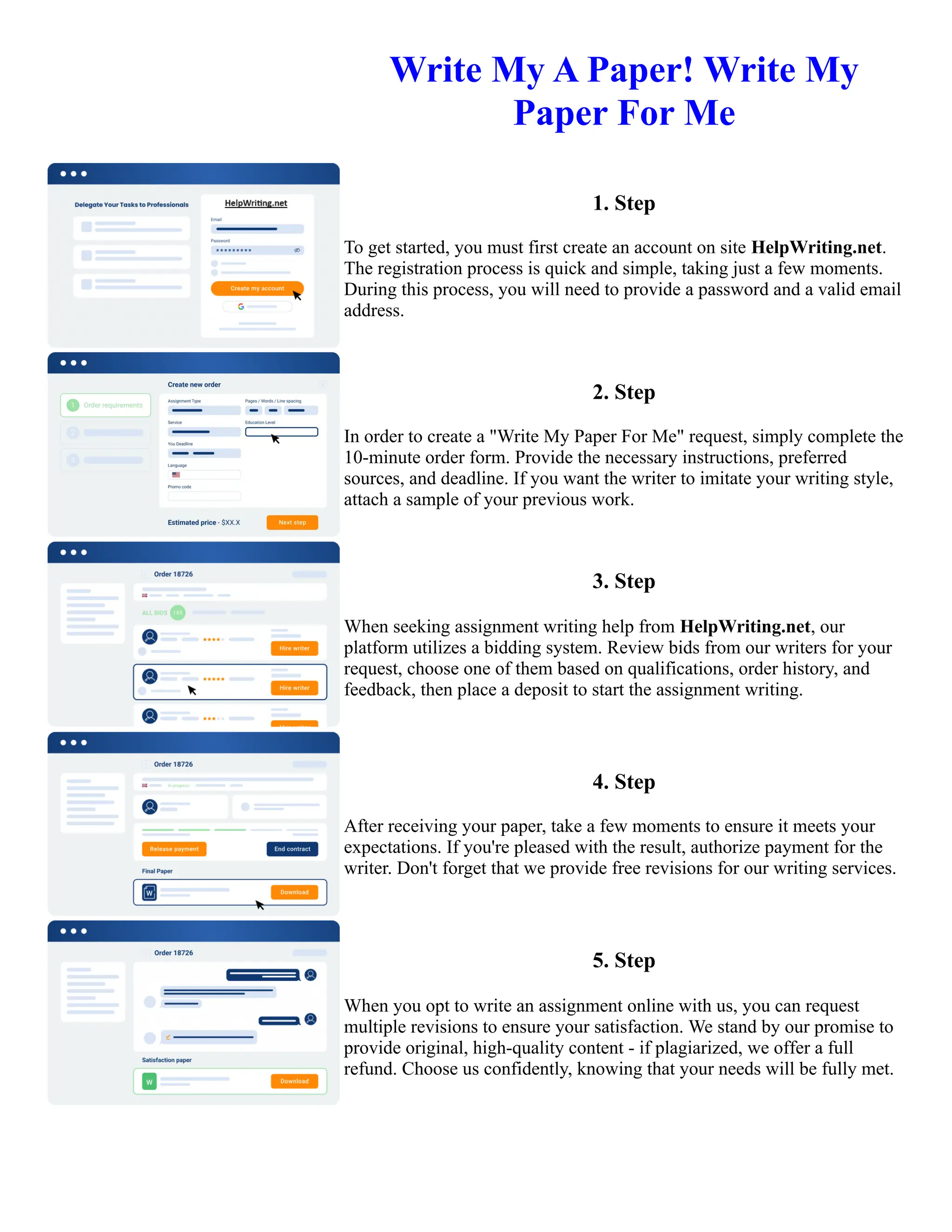 Write My A Paper! Write My
Paper For Me
1. Step
To get started, you must first create an account on site HelpWriting.net.
The registration process is quick and simple, taking just a few moments.
During this process, you will need to provide a password and a valid email
address.
2. Step
In order to create a "Write My Paper For Me" request, simply complete the
10-minute order form. Provide the necessary instructions, preferred
sources, and deadline. If you want the writer to imitate your writing style,
attach a sample of your previous work.
3. Step
When seeking assignment writing help from HelpWriting.net, our
platform utilizes a bidding system. Review bids from our writers for your
request, choose one of them based on qualifications, order history, and
feedback, then place a deposit to start the assignment writing.
4. Step
After receiving your paper, take a few moments to ensure it meets your
expectations. If you're pleased with the result, authorize payment for the
writer. Don't forget that we provide free revisions for our writing services.
5. Step
When you opt to write an assignment online with us, you can request
multiple revisions to ensure your satisfaction. We stand by our promise to
provide original, high-quality content - if plagiarized, we offer a full
refund. Choose us confidently, knowing that your needs will be fully met.
Write My A Paper! Write My Paper For Me Write My A Paper! Write My Paper For Me
 