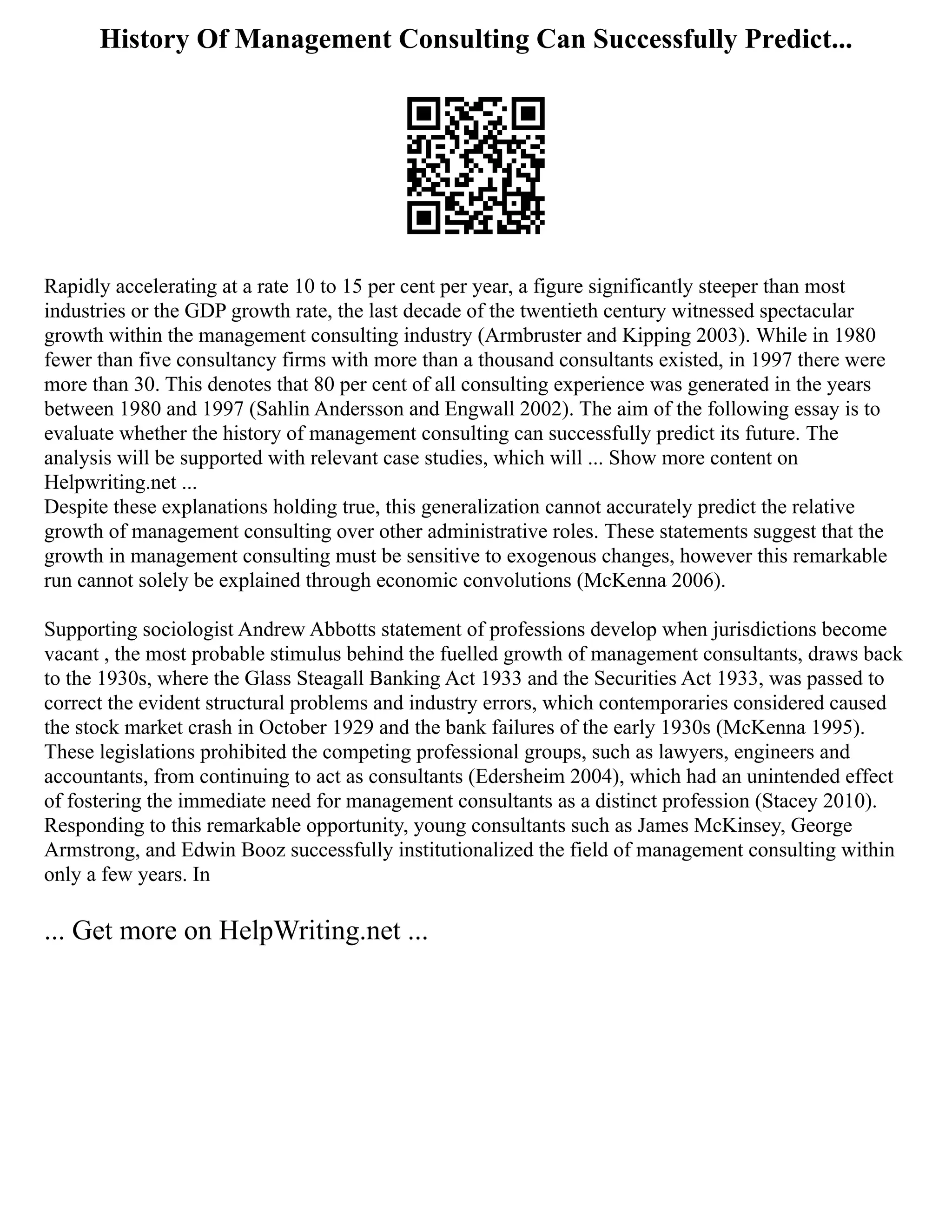 History Of Management Consulting Can Successfully Predict...
Rapidly accelerating at a rate 10 to 15 per cent per year, a figure significantly steeper than most
industries or the GDP growth rate, the last decade of the twentieth century witnessed spectacular
growth within the management consulting industry (Armbruster and Kipping 2003). While in 1980
fewer than five consultancy firms with more than a thousand consultants existed, in 1997 there were
more than 30. This denotes that 80 per cent of all consulting experience was generated in the years
between 1980 and 1997 (Sahlin Andersson and Engwall 2002). The aim of the following essay is to
evaluate whether the history of management consulting can successfully predict its future. The
analysis will be supported with relevant case studies, which will ... Show more content on
Helpwriting.net ...
Despite these explanations holding true, this generalization cannot accurately predict the relative
growth of management consulting over other administrative roles. These statements suggest that the
growth in management consulting must be sensitive to exogenous changes, however this remarkable
run cannot solely be explained through economic convolutions (McKenna 2006).
Supporting sociologist Andrew Abbotts statement of professions develop when jurisdictions become
vacant , the most probable stimulus behind the fuelled growth of management consultants, draws back
to the 1930s, where the Glass Steagall Banking Act 1933 and the Securities Act 1933, was passed to
correct the evident structural problems and industry errors, which contemporaries considered caused
the stock market crash in October 1929 and the bank failures of the early 1930s (McKenna 1995).
These legislations prohibited the competing professional groups, such as lawyers, engineers and
accountants, from continuing to act as consultants (Edersheim 2004), which had an unintended effect
of fostering the immediate need for management consultants as a distinct profession (Stacey 2010).
Responding to this remarkable opportunity, young consultants such as James McKinsey, George
Armstrong, and Edwin Booz successfully institutionalized the field of management consulting within
only a few years. In
... Get more on HelpWriting.net ...
 