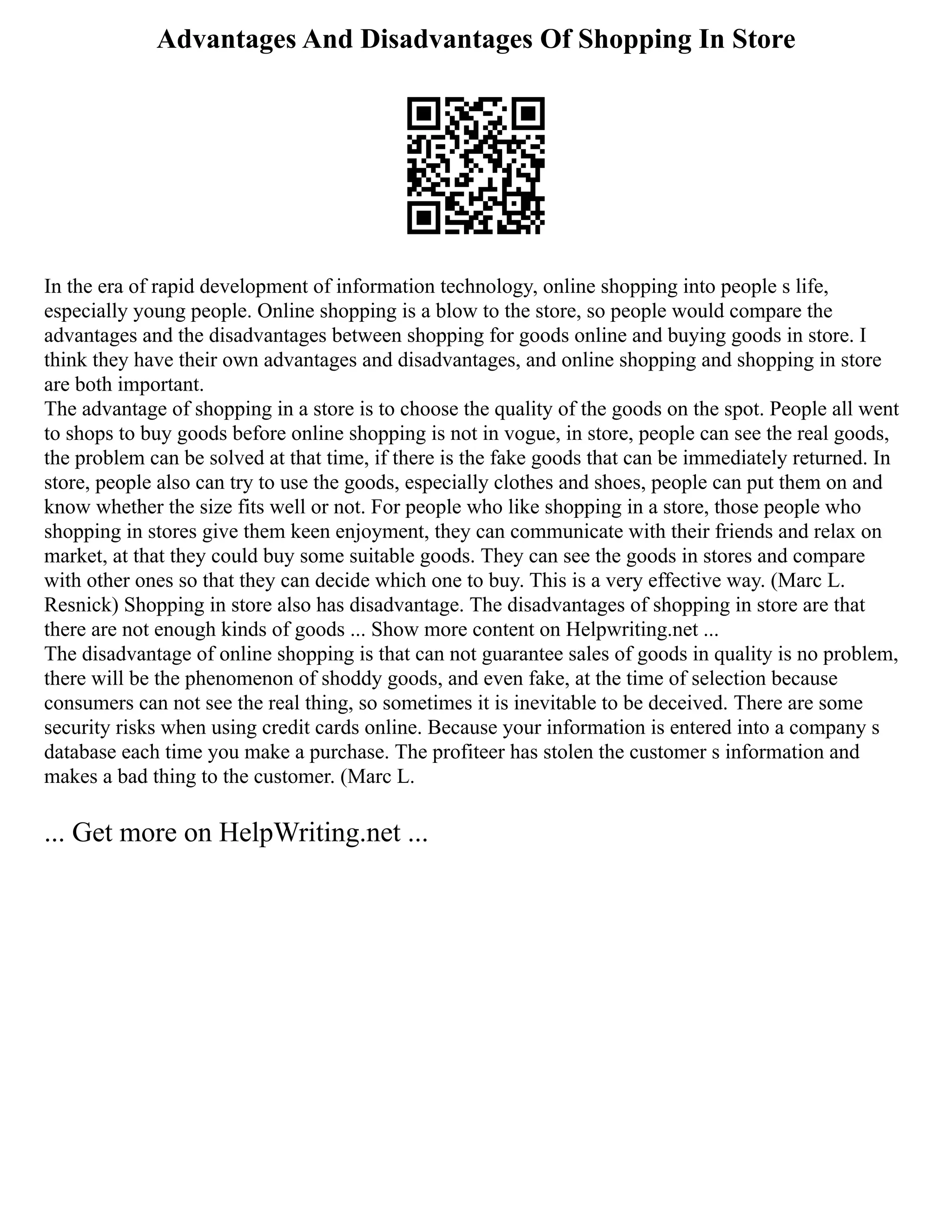 Advantages And Disadvantages Of Shopping In Store
In the era of rapid development of information technology, online shopping into people s life,
especially young people. Online shopping is a blow to the store, so people would compare the
advantages and the disadvantages between shopping for goods online and buying goods in store. I
think they have their own advantages and disadvantages, and online shopping and shopping in store
are both important.
The advantage of shopping in a store is to choose the quality of the goods on the spot. People all went
to shops to buy goods before online shopping is not in vogue, in store, people can see the real goods,
the problem can be solved at that time, if there is the fake goods that can be immediately returned. In
store, people also can try to use the goods, especially clothes and shoes, people can put them on and
know whether the size fits well or not. For people who like shopping in a store, those people who
shopping in stores give them keen enjoyment, they can communicate with their friends and relax on
market, at that they could buy some suitable goods. They can see the goods in stores and compare
with other ones so that they can decide which one to buy. This is a very effective way. (Marc L.
Resnick) Shopping in store also has disadvantage. The disadvantages of shopping in store are that
there are not enough kinds of goods ... Show more content on Helpwriting.net ...
The disadvantage of online shopping is that can not guarantee sales of goods in quality is no problem,
there will be the phenomenon of shoddy goods, and even fake, at the time of selection because
consumers can not see the real thing, so sometimes it is inevitable to be deceived. There are some
security risks when using credit cards online. Because your information is entered into a company s
database each time you make a purchase. The profiteer has stolen the customer s information and
makes a bad thing to the customer. (Marc L.
... Get more on HelpWriting.net ...
 