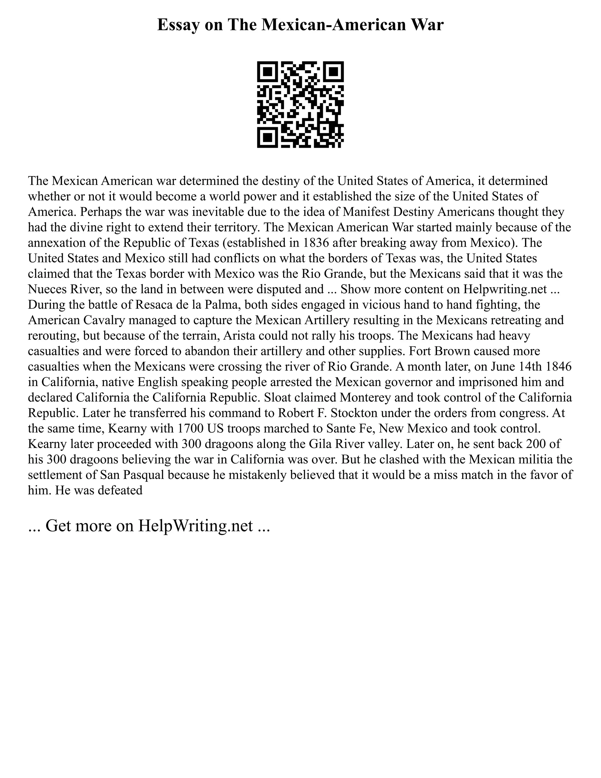 Essay on The Mexican-American War
The Mexican American war determined the destiny of the United States of America, it determined
whether or not it would become a world power and it established the size of the United States of
America. Perhaps the war was inevitable due to the idea of Manifest Destiny Americans thought they
had the divine right to extend their territory. The Mexican American War started mainly because of the
annexation of the Republic of Texas (established in 1836 after breaking away from Mexico). The
United States and Mexico still had conflicts on what the borders of Texas was, the United States
claimed that the Texas border with Mexico was the Rio Grande, but the Mexicans said that it was the
Nueces River, so the land in between were disputed and ... Show more content on Helpwriting.net ...
During the battle of Resaca de la Palma, both sides engaged in vicious hand to hand fighting, the
American Cavalry managed to capture the Mexican Artillery resulting in the Mexicans retreating and
rerouting, but because of the terrain, Arista could not rally his troops. The Mexicans had heavy
casualties and were forced to abandon their artillery and other supplies. Fort Brown caused more
casualties when the Mexicans were crossing the river of Rio Grande. A month later, on June 14th 1846
in California, native English speaking people arrested the Mexican governor and imprisoned him and
declared California the California Republic. Sloat claimed Monterey and took control of the California
Republic. Later he transferred his command to Robert F. Stockton under the orders from congress. At
the same time, Kearny with 1700 US troops marched to Sante Fe, New Mexico and took control.
Kearny later proceeded with 300 dragoons along the Gila River valley. Later on, he sent back 200 of
his 300 dragoons believing the war in California was over. But he clashed with the Mexican militia the
settlement of San Pasqual because he mistakenly believed that it would be a miss match in the favor of
him. He was defeated
... Get more on HelpWriting.net ...
 