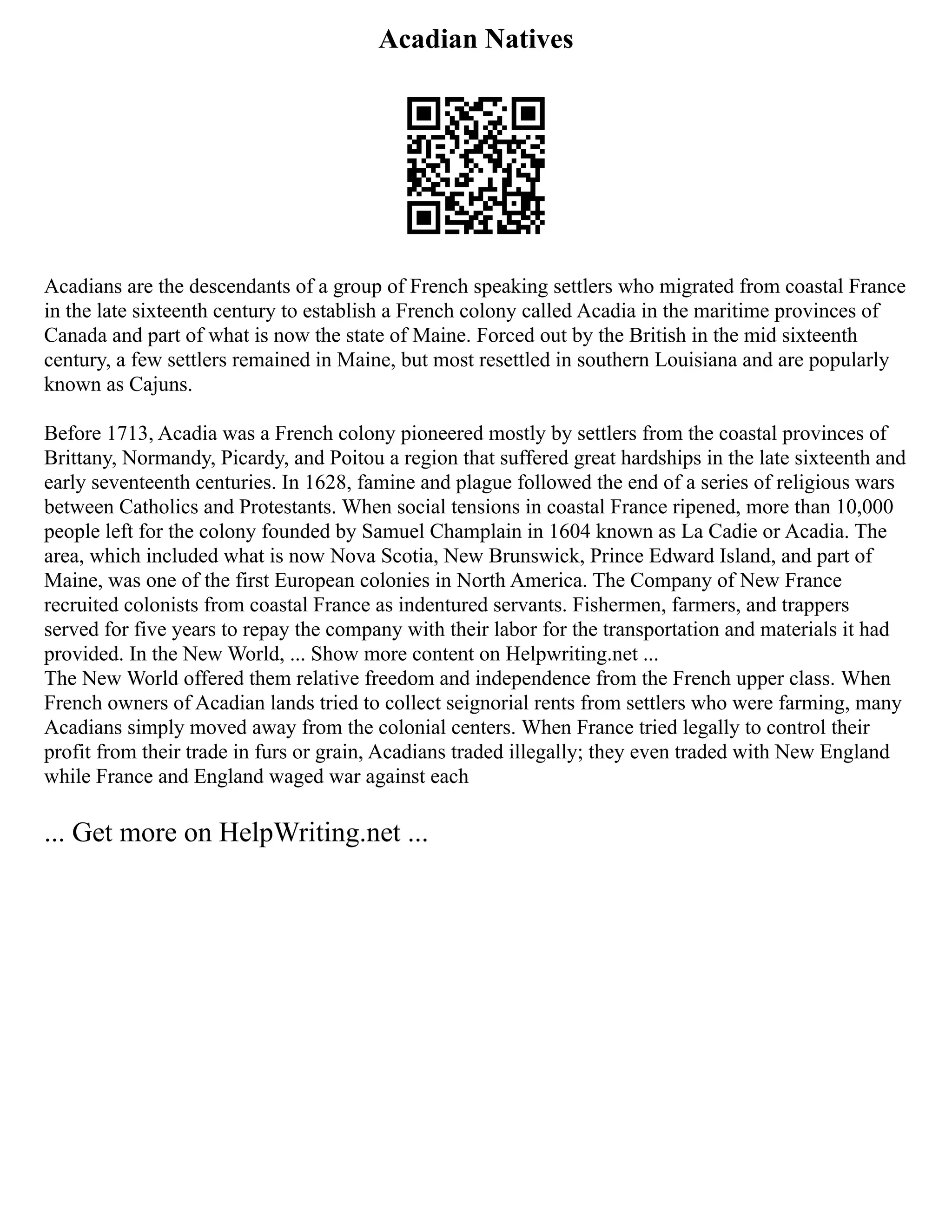 Acadian Natives
Acadians are the descendants of a group of French speaking settlers who migrated from coastal France
in the late sixteenth century to establish a French colony called Acadia in the maritime provinces of
Canada and part of what is now the state of Maine. Forced out by the British in the mid sixteenth
century, a few settlers remained in Maine, but most resettled in southern Louisiana and are popularly
known as Cajuns.
Before 1713, Acadia was a French colony pioneered mostly by settlers from the coastal provinces of
Brittany, Normandy, Picardy, and Poitou a region that suffered great hardships in the late sixteenth and
early seventeenth centuries. In 1628, famine and plague followed the end of a series of religious wars
between Catholics and Protestants. When social tensions in coastal France ripened, more than 10,000
people left for the colony founded by Samuel Champlain in 1604 known as La Cadie or Acadia. The
area, which included what is now Nova Scotia, New Brunswick, Prince Edward Island, and part of
Maine, was one of the first European colonies in North America. The Company of New France
recruited colonists from coastal France as indentured servants. Fishermen, farmers, and trappers
served for five years to repay the company with their labor for the transportation and materials it had
provided. In the New World, ... Show more content on Helpwriting.net ...
The New World offered them relative freedom and independence from the French upper class. When
French owners of Acadian lands tried to collect seignorial rents from settlers who were farming, many
Acadians simply moved away from the colonial centers. When France tried legally to control their
profit from their trade in furs or grain, Acadians traded illegally; they even traded with New England
while France and England waged war against each
... Get more on HelpWriting.net ...
 