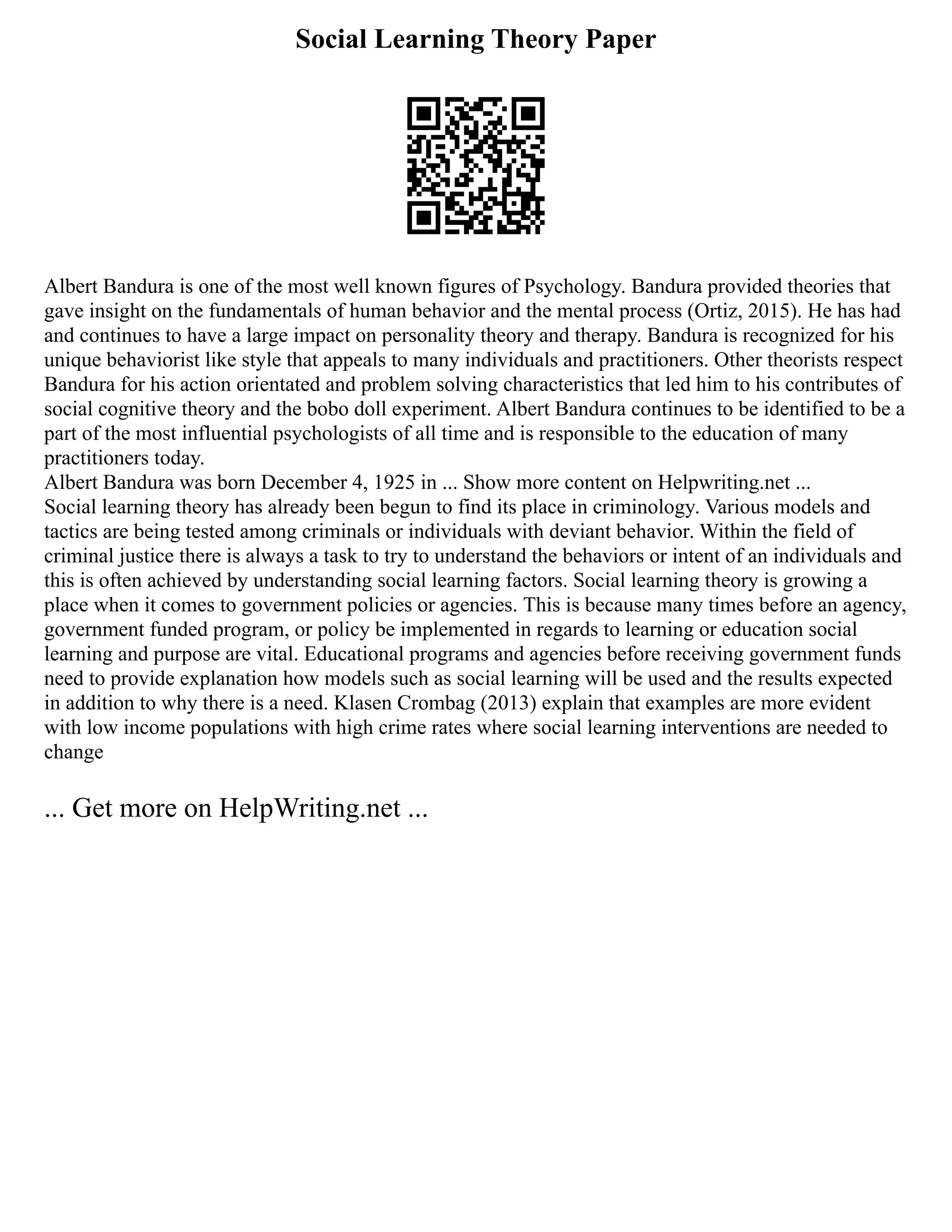 Social Learning Theory Paper
Albert Bandura is one of the most well known figures of Psychology. Bandura provided theories that
gave insight on the fundamentals of human behavior and the mental process (Ortiz, 2015). He has had
and continues to have a large impact on personality theory and therapy. Bandura is recognized for his
unique behaviorist like style that appeals to many individuals and practitioners. Other theorists respect
Bandura for his action orientated and problem solving characteristics that led him to his contributes of
social cognitive theory and the bobo doll experiment. Albert Bandura continues to be identified to be a
part of the most influential psychologists of all time and is responsible to the education of many
practitioners today.
Albert Bandura was born December 4, 1925 in ... Show more content on Helpwriting.net ...
Social learning theory has already been begun to find its place in criminology. Various models and
tactics are being tested among criminals or individuals with deviant behavior. Within the field of
criminal justice there is always a task to try to understand the behaviors or intent of an individuals and
this is often achieved by understanding social learning factors. Social learning theory is growing a
place when it comes to government policies or agencies. This is because many times before an agency,
government funded program, or policy be implemented in regards to learning or education social
learning and purpose are vital. Educational programs and agencies before receiving government funds
need to provide explanation how models such as social learning will be used and the results expected
in addition to why there is a need. Klasen Crombag (2013) explain that examples are more evident
with low income populations with high crime rates where social learning interventions are needed to
change
... Get more on HelpWriting.net ...
 