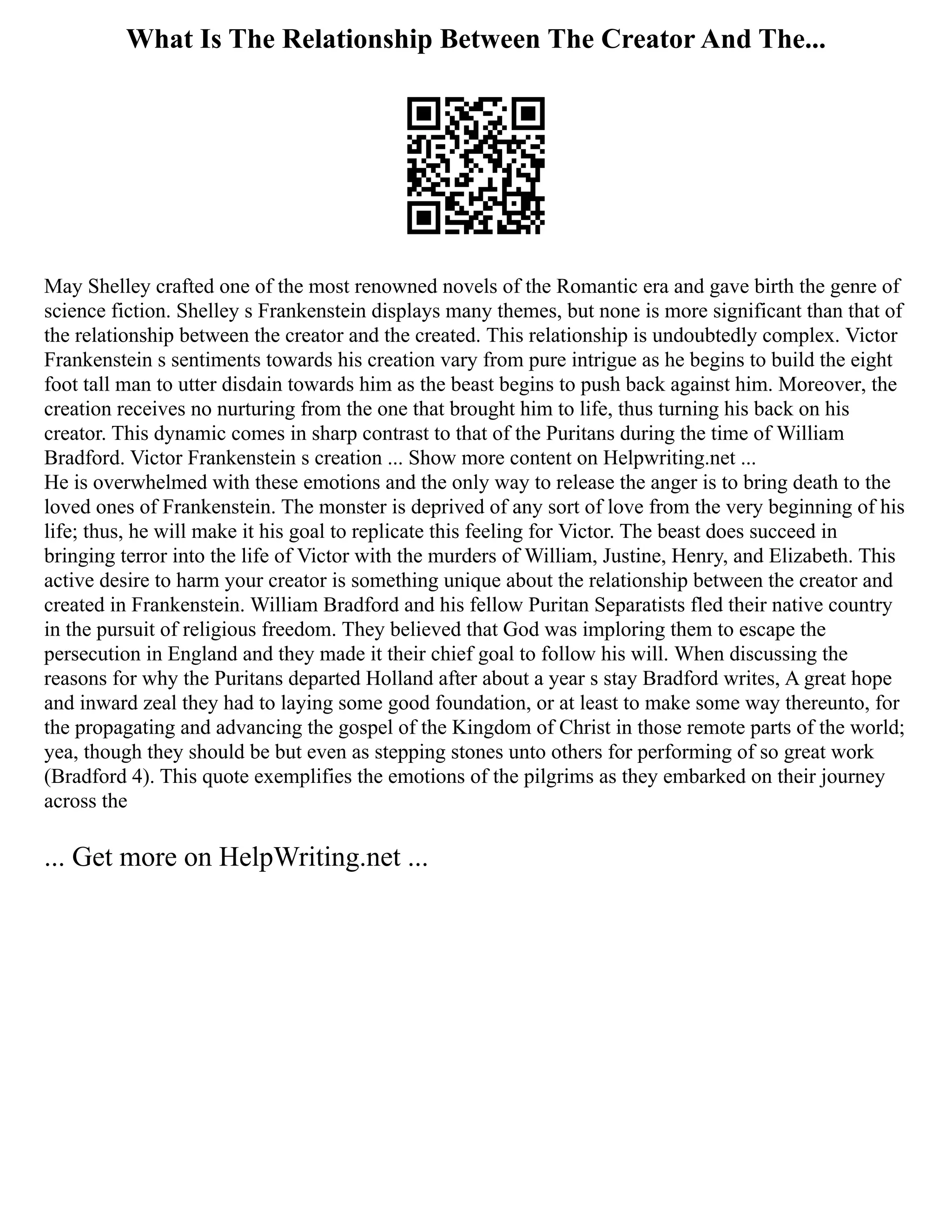 What Is The Relationship Between The Creator And The...
May Shelley crafted one of the most renowned novels of the Romantic era and gave birth the genre of
science fiction. Shelley s Frankenstein displays many themes, but none is more significant than that of
the relationship between the creator and the created. This relationship is undoubtedly complex. Victor
Frankenstein s sentiments towards his creation vary from pure intrigue as he begins to build the eight
foot tall man to utter disdain towards him as the beast begins to push back against him. Moreover, the
creation receives no nurturing from the one that brought him to life, thus turning his back on his
creator. This dynamic comes in sharp contrast to that of the Puritans during the time of William
Bradford. Victor Frankenstein s creation ... Show more content on Helpwriting.net ...
He is overwhelmed with these emotions and the only way to release the anger is to bring death to the
loved ones of Frankenstein. The monster is deprived of any sort of love from the very beginning of his
life; thus, he will make it his goal to replicate this feeling for Victor. The beast does succeed in
bringing terror into the life of Victor with the murders of William, Justine, Henry, and Elizabeth. This
active desire to harm your creator is something unique about the relationship between the creator and
created in Frankenstein. William Bradford and his fellow Puritan Separatists fled their native country
in the pursuit of religious freedom. They believed that God was imploring them to escape the
persecution in England and they made it their chief goal to follow his will. When discussing the
reasons for why the Puritans departed Holland after about a year s stay Bradford writes, A great hope
and inward zeal they had to laying some good foundation, or at least to make some way thereunto, for
the propagating and advancing the gospel of the Kingdom of Christ in those remote parts of the world;
yea, though they should be but even as stepping stones unto others for performing of so great work
(Bradford 4). This quote exemplifies the emotions of the pilgrims as they embarked on their journey
across the
... Get more on HelpWriting.net ...
 