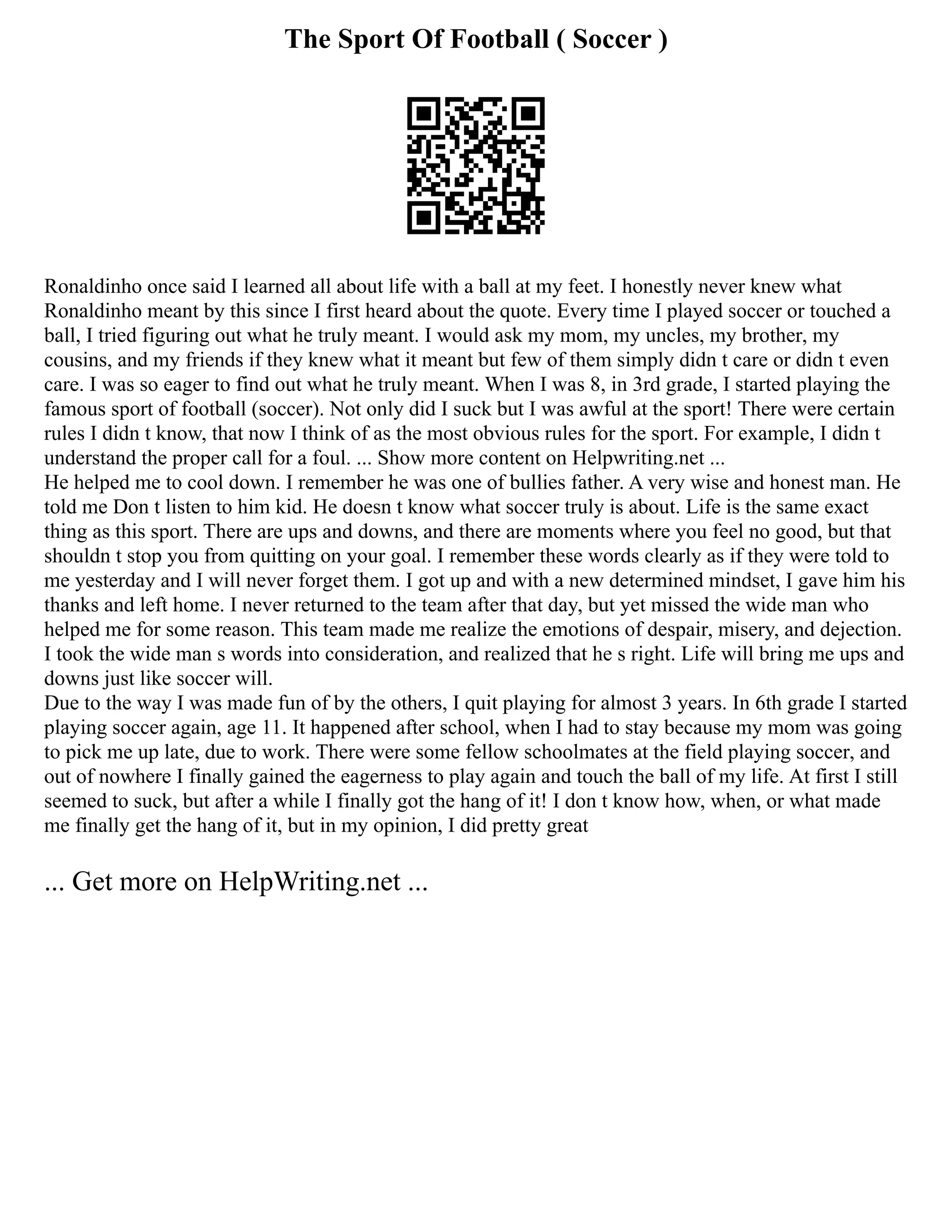 The Sport Of Football ( Soccer )
Ronaldinho once said I learned all about life with a ball at my feet. I honestly never knew what
Ronaldinho meant by this since I first heard about the quote. Every time I played soccer or touched a
ball, I tried figuring out what he truly meant. I would ask my mom, my uncles, my brother, my
cousins, and my friends if they knew what it meant but few of them simply didn t care or didn t even
care. I was so eager to find out what he truly meant. When I was 8, in 3rd grade, I started playing the
famous sport of football (soccer). Not only did I suck but I was awful at the sport! There were certain
rules I didn t know, that now I think of as the most obvious rules for the sport. For example, I didn t
understand the proper call for a foul. ... Show more content on Helpwriting.net ...
He helped me to cool down. I remember he was one of bullies father. A very wise and honest man. He
told me Don t listen to him kid. He doesn t know what soccer truly is about. Life is the same exact
thing as this sport. There are ups and downs, and there are moments where you feel no good, but that
shouldn t stop you from quitting on your goal. I remember these words clearly as if they were told to
me yesterday and I will never forget them. I got up and with a new determined mindset, I gave him his
thanks and left home. I never returned to the team after that day, but yet missed the wide man who
helped me for some reason. This team made me realize the emotions of despair, misery, and dejection.
I took the wide man s words into consideration, and realized that he s right. Life will bring me ups and
downs just like soccer will.
Due to the way I was made fun of by the others, I quit playing for almost 3 years. In 6th grade I started
playing soccer again, age 11. It happened after school, when I had to stay because my mom was going
to pick me up late, due to work. There were some fellow schoolmates at the field playing soccer, and
out of nowhere I finally gained the eagerness to play again and touch the ball of my life. At first I still
seemed to suck, but after a while I finally got the hang of it! I don t know how, when, or what made
me finally get the hang of it, but in my opinion, I did pretty great
... Get more on HelpWriting.net ...
 