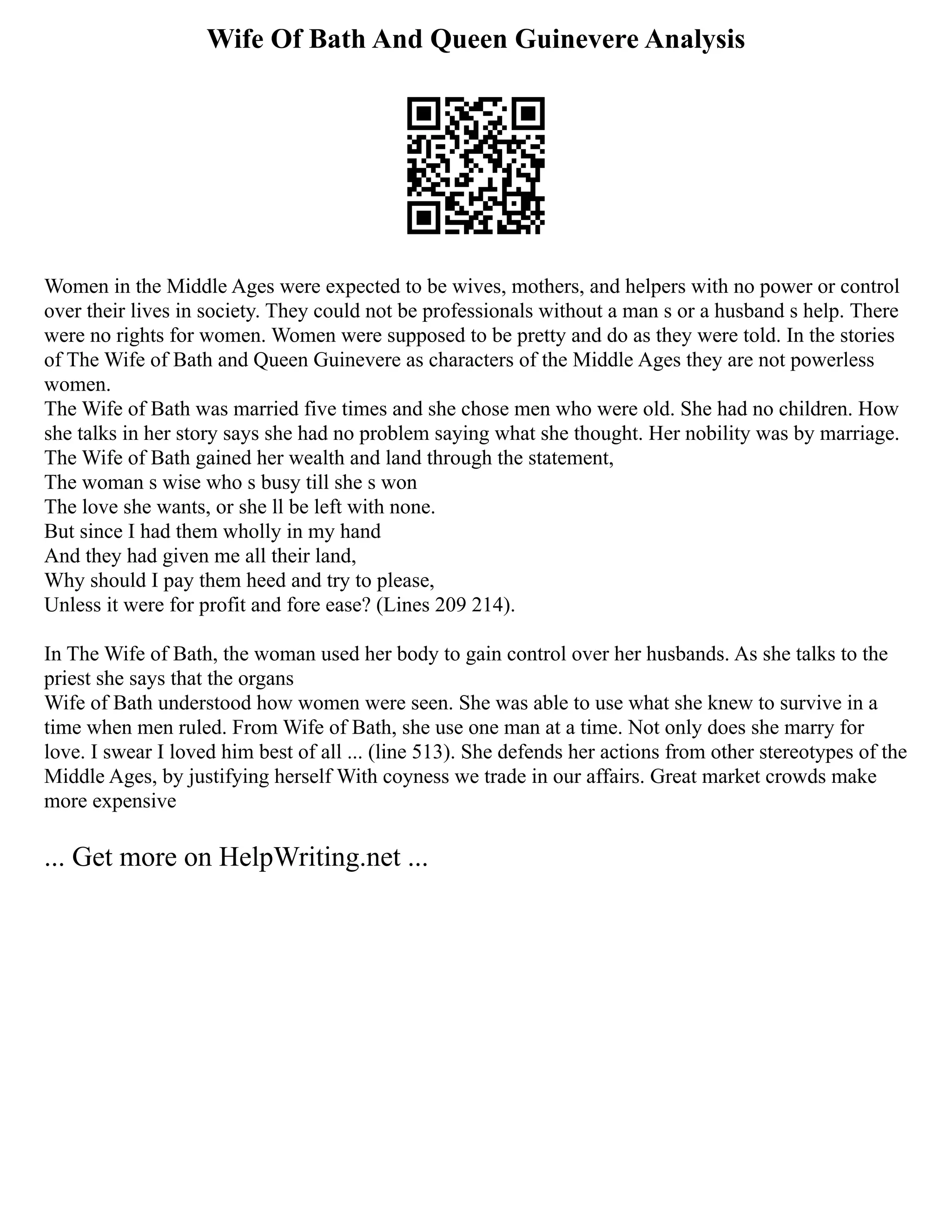Wife Of Bath And Queen Guinevere Analysis
Women in the Middle Ages were expected to be wives, mothers, and helpers with no power or control
over their lives in society. They could not be professionals without a man s or a husband s help. There
were no rights for women. Women were supposed to be pretty and do as they were told. In the stories
of The Wife of Bath and Queen Guinevere as characters of the Middle Ages they are not powerless
women.
The Wife of Bath was married five times and she chose men who were old. She had no children. How
she talks in her story says she had no problem saying what she thought. Her nobility was by marriage.
The Wife of Bath gained her wealth and land through the statement,
The woman s wise who s busy till she s won
The love she wants, or she ll be left with none.
But since I had them wholly in my hand
And they had given me all their land,
Why should I pay them heed and try to please,
Unless it were for profit and fore ease? (Lines 209 214).
In The Wife of Bath, the woman used her body to gain control over her husbands. As she talks to the
priest she says that the organs
Wife of Bath understood how women were seen. She was able to use what she knew to survive in a
time when men ruled. From Wife of Bath, she use one man at a time. Not only does she marry for
love. I swear I loved him best of all ... (line 513). She defends her actions from other stereotypes of the
Middle Ages, by justifying herself With coyness we trade in our affairs. Great market crowds make
more expensive
... Get more on HelpWriting.net ...
 
