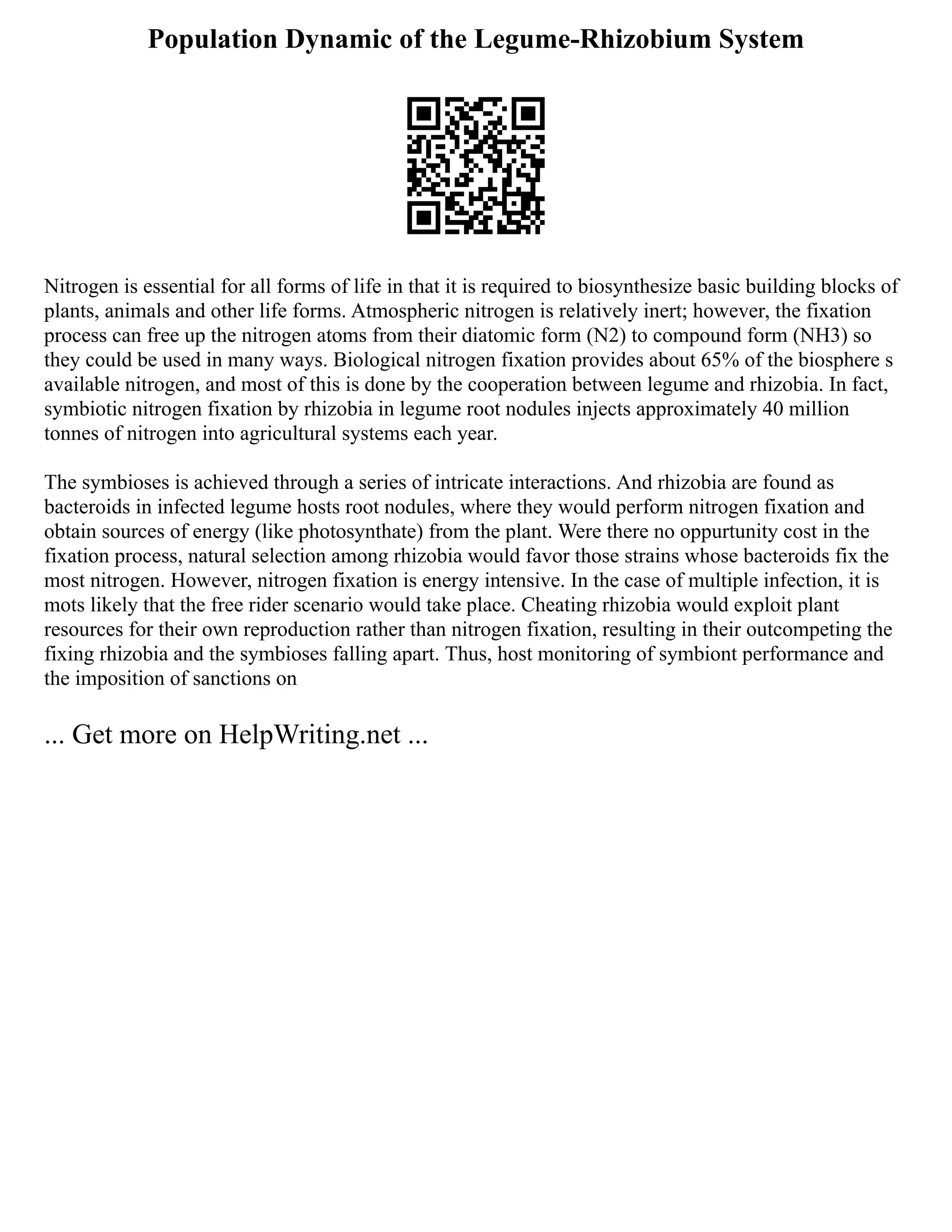 Population Dynamic of the Legume-Rhizobium System
Nitrogen is essential for all forms of life in that it is required to biosynthesize basic building blocks of
plants, animals and other life forms. Atmospheric nitrogen is relatively inert; however, the fixation
process can free up the nitrogen atoms from their diatomic form (N2) to compound form (NH3) so
they could be used in many ways. Biological nitrogen fixation provides about 65% of the biosphere s
available nitrogen, and most of this is done by the cooperation between legume and rhizobia. In fact,
symbiotic nitrogen fixation by rhizobia in legume root nodules injects approximately 40 million
tonnes of nitrogen into agricultural systems each year.
The symbioses is achieved through a series of intricate interactions. And rhizobia are found as
bacteroids in infected legume hosts root nodules, where they would perform nitrogen fixation and
obtain sources of energy (like photosynthate) from the plant. Were there no oppurtunity cost in the
fixation process, natural selection among rhizobia would favor those strains whose bacteroids fix the
most nitrogen. However, nitrogen fixation is energy intensive. In the case of multiple infection, it is
mots likely that the free rider scenario would take place. Cheating rhizobia would exploit plant
resources for their own reproduction rather than nitrogen fixation, resulting in their outcompeting the
fixing rhizobia and the symbioses falling apart. Thus, host monitoring of symbiont performance and
the imposition of sanctions on
... Get more on HelpWriting.net ...
 