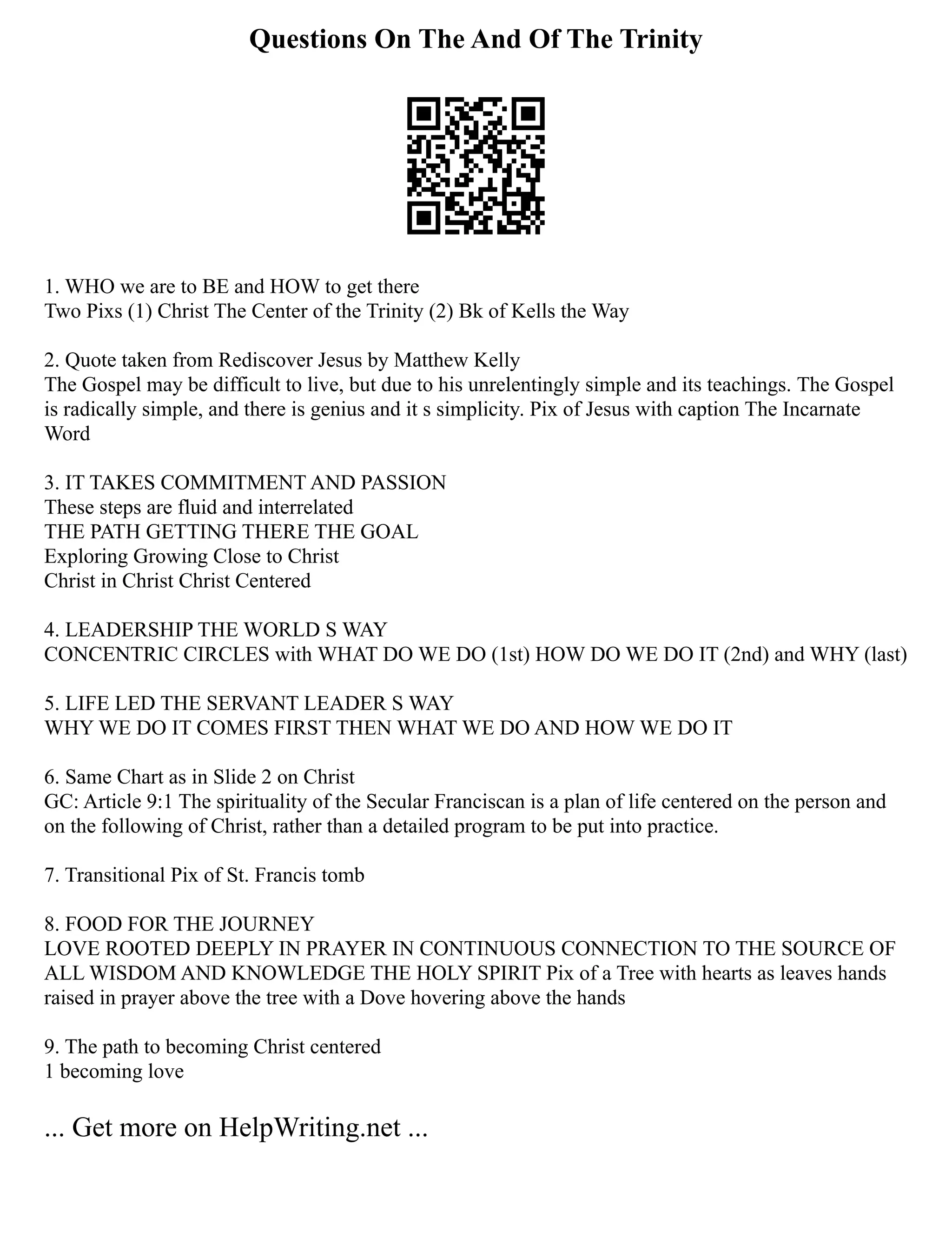Questions On The And Of The Trinity
1. WHO we are to BE and HOW to get there
Two Pixs (1) Christ The Center of the Trinity (2) Bk of Kells the Way
2. Quote taken from Rediscover Jesus by Matthew Kelly
The Gospel may be difficult to live, but due to his unrelentingly simple and its teachings. The Gospel
is radically simple, and there is genius and it s simplicity. Pix of Jesus with caption The Incarnate
Word
3. IT TAKES COMMITMENT AND PASSION
These steps are fluid and interrelated
THE PATH GETTING THERE THE GOAL
Exploring Growing Close to Christ
Christ in Christ Christ Centered
4. LEADERSHIP THE WORLD S WAY
CONCENTRIC CIRCLES with WHAT DO WE DO (1st) HOW DO WE DO IT (2nd) and WHY (last)
5. LIFE LED THE SERVANT LEADER S WAY
WHY WE DO IT COMES FIRST THEN WHAT WE DO AND HOW WE DO IT
6. Same Chart as in Slide 2 on Christ
GC: Article 9:1 The spirituality of the Secular Franciscan is a plan of life centered on the person and
on the following of Christ, rather than a detailed program to be put into practice.
7. Transitional Pix of St. Francis tomb
8. FOOD FOR THE JOURNEY
LOVE ROOTED DEEPLY IN PRAYER IN CONTINUOUS CONNECTION TO THE SOURCE OF
ALL WISDOM AND KNOWLEDGE THE HOLY SPIRIT Pix of a Tree with hearts as leaves hands
raised in prayer above the tree with a Dove hovering above the hands
9. The path to becoming Christ centered
1 becoming love
... Get more on HelpWriting.net ...
 