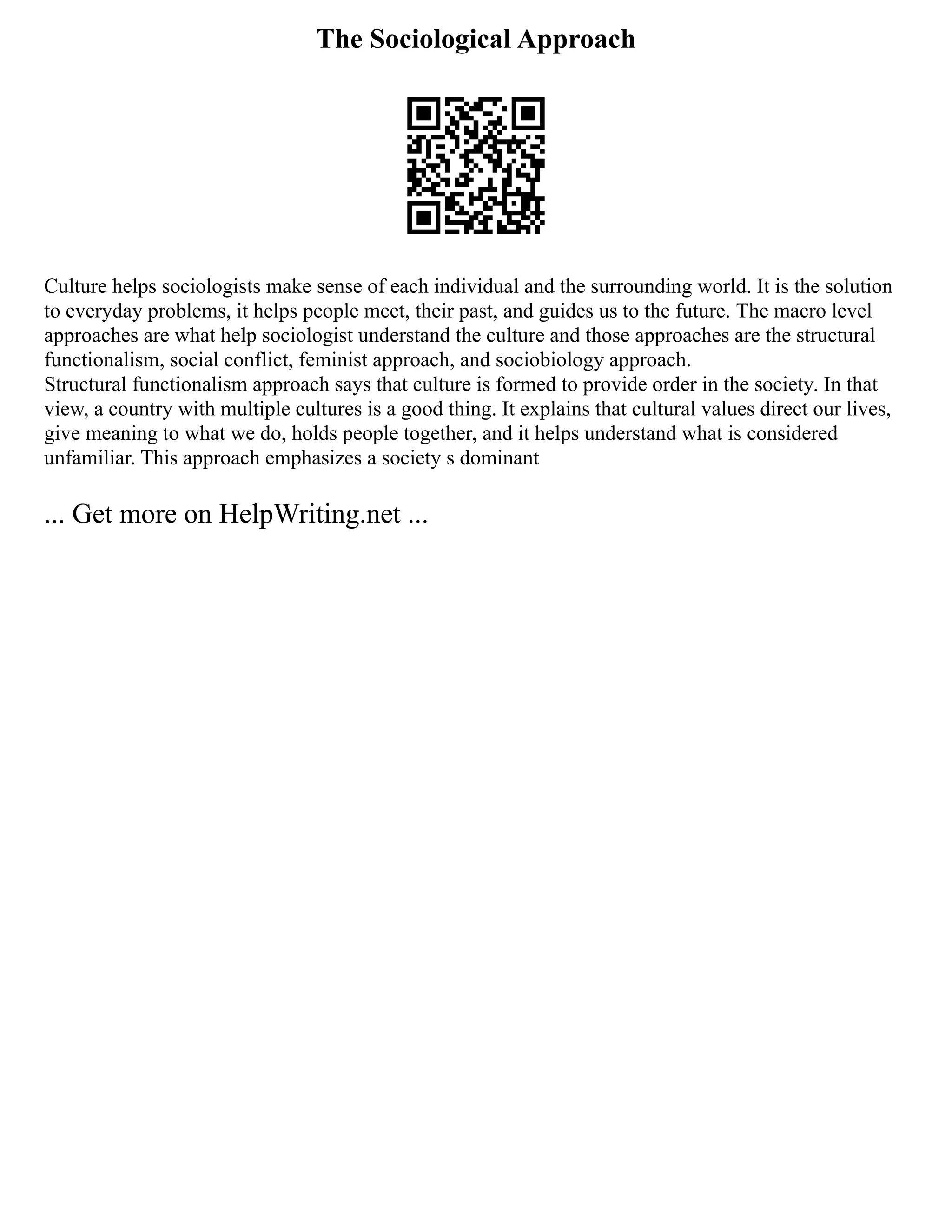 The Sociological Approach
Culture helps sociologists make sense of each individual and the surrounding world. It is the solution
to everyday problems, it helps people meet, their past, and guides us to the future. The macro level
approaches are what help sociologist understand the culture and those approaches are the structural
functionalism, social conflict, feminist approach, and sociobiology approach.
Structural functionalism approach says that culture is formed to provide order in the society. In that
view, a country with multiple cultures is a good thing. It explains that cultural values direct our lives,
give meaning to what we do, holds people together, and it helps understand what is considered
unfamiliar. This approach emphasizes a society s dominant
... Get more on HelpWriting.net ...
 